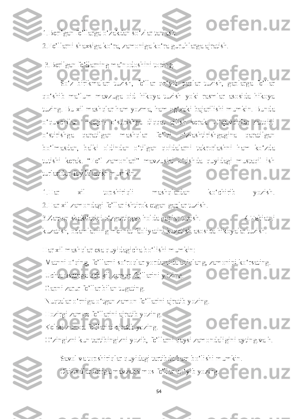 1.Berilgan fe’llarga o‘zakdan so‘zlar tanlash.
2.Fe’llarni shaxsiga ko‘ra, zamoniga ko‘ra guruhlarga ajratish.
 3.Berilgan fe’llarning ma’nodoshini toping.         
So‘z   birikmalari   tuzish,   fe’llar   qo‘yib   qaplar   tuzish,   gaplarga   fe’llar
qo‘shib   ma’lum   mavzuga   oid   hikoya   tuzish   yoki   rasmlar   asosida   hikoya
tuzing. Bu xil mashqlar ham yozma, ham og‘zaki bajarilishi mumkin. Bunda
o‘quvchilar     nutqini   o‘stirishga   diqqat   qilish   kerak.   O‘quvchilar   nutqini
o‘stirishga   qaratilgan   mashqlar   fe’lni   o‘zlashtirishgagina   qaratilgan
bo‘lmasdan,   balki   oldindan   o‘tilgan   qoidalarni   takrorlashni   ham   ko‘zda
tutishi   kerak.   “Fe’l   zamonlari”   mavzusini   o‘tishda   quyidagi   mustaqil   ish
turlaridan foydalanish mumkin.
1.Har   xil   topshiriqli   mashqlardan   ko‘chirib   yozish.
2.Har xil zamondagi fe’llar ishtirok etgan gaplar tuzish.
3.Zamon shakllarini o‘zgartirgan holda gaplar tuzish.   4.Tabiatni
kuzatish, odamlarning mehnat faoliyatini kuzatish asosida hikoyalar tuzish.
Har xil mashqlar esa quyidagicha bo‘lishi mumkin:                      
-Matnni o‘qing, fe’llarni so‘roqlar yordamida aniqlang, zamonini ko‘rsating.
-Uchta ustunga uch xil zamon fe’llarini yozing.
-Gapni zarur fe’llar bilan tugating.                 
-Nuqtalar o‘rniga o‘tgan zamon fe’llarini ajratib yozing.
-Hozirgi zamon fe’llarini ajratib yozing.
-Kelasi zamon fe’llarini ajratib yozing.
-O‘zingizni kun tartibingizni yozib, fe’llarni qaysi zamondaligini ayting.va h.
Savol va topshiriqlar quyidagi tartibda ham bo‘lishi mumkin.
Chizmalar ichiga mavzuga mos fe’llar qo‘yib yozing.
54 