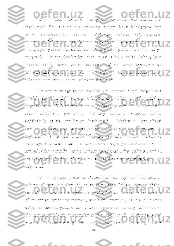                Ta’limni   takomillashtirish   hozirgi kunning dolzarb vazifalaridan biri
hisoblanadi.   Shu   sababli   davlatimizning   rahbari   Sh.M.Mirziyoyev   ham
ta’lim   samaradorligini   oshirish   to‘g‘risida   ko‘plab   sa’y-harakatlar
qilinmoqda. Ta’limga jiddiy e’tiborini qaratmoqda. “Yoshlarimizni mustaqil
fikrlaydigan   yuksak   intellektual   va   ma’naviy   salohiyatga   ega   bo‘lib,   dunyo
miqyosida   o‘z   tengdoshlaridan   hech   qaysi   sohada   bo‘sh   kelmaydigan
insonlar   bo‘lib,   kamol   topishi   va   baxtli   bo‘lishi   uchun   davlatimiz   va
jamiyatimizning   bor   kuch   va   imkoniyatlarini   safarbar   etamiz”-degan
so‘zlarida ham katta e’tiborni ko‘rishimiz mumkin. 
          O‘quvchi maktabga kelgan dastlabki kundan boshlaboq o‘qishga havas
qo‘yish,   savodli   o‘qishi   va   yozilishi,dastlabki   amallarni   to‘g‘ri   bajarishga
o‘rganish   kerak.   Maktablarda   ta’lim   va   tarbiyaning   zamon   talabi   darajasida
takomillashtirilishi,   yoshlarning   ma’naviy   barkamol   shaxslar   bo‘lib,
yetishishida   asosiy   omillardan   hisoblanadi.   O‘zbekiston   Respublikasi
demokratik,   huquqiy   va   fuqorolik   jamiyatini   qurish   yo‘lidan   borayotgan   bir
paytda ta’lim sohasida amalga oshirilayotgan islohatlarning bosh maqsadi va
harakatga   keltiruvchi   kuchi   har   tomonlama   rivojlangan   barkamol   insonni
tarbiyalashdan iboratdir. Har bir jamiyatning kelajagi uning ajralmas qismi va
hayotiy zarurati  bo‘lgan ta’lim tizimining qay darajada rivojlanganligi  bilan
belgilanadi.
 Ta’limning bugungi vazifasi o‘quvchilarni kun sayin oshib borayotgan
axborot-ta’lim   muhiti   sharoitida   mustaqil   ravishda   faoliyat   ko‘rsata   olishga
axborot oqimidan oqilona foydalanishga o‘rgatishdan iboratdir. Yosh avlodga
ta’lim-tarbiya   berishning   maqsadi,   vazifalari,   mazmuni,   uslubiy   talablariga
ko‘ra,   fan-texnika   yutuqlaridan   unumli   foydalanish   bugungi   ta’lim   tizimi
oldida   turgan   dolzarb   muammolardan   biri   hisoblanadi.   Ta’limning   yangi
mazmuni   o‘quvchilarning   har   tomonlama   kamol   topishiga,   ularni
56 