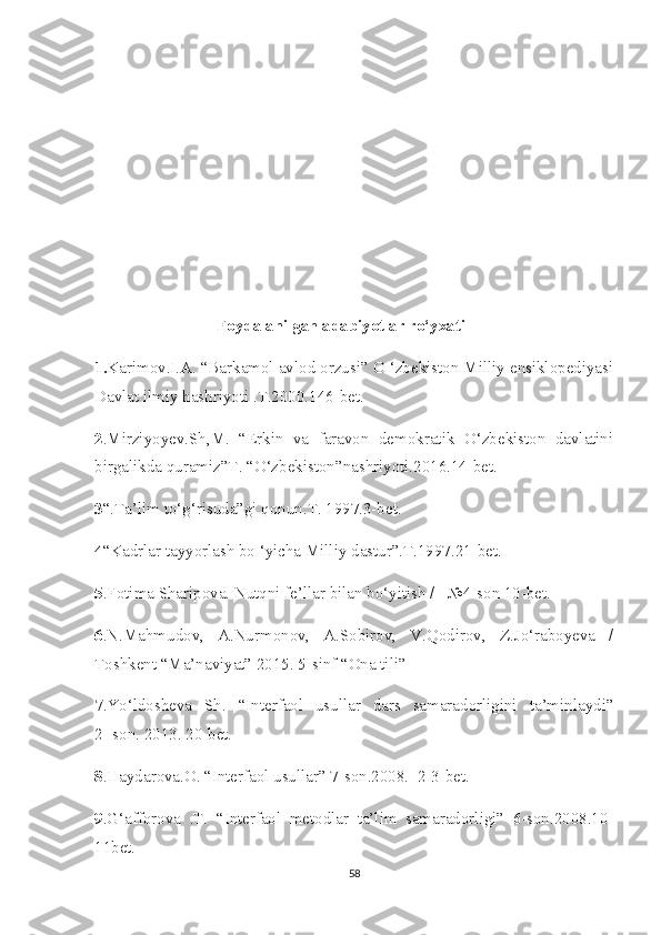  Foydalanilgan adabiyotlar ro‘yxati    
1. Karimov.I.A. “Barkamol avlod orzusi” O ‘zbekiston Milliy ensiklopediyasi
Davlat ilmiy hashriyoti .T.2000.146-bet.
2 .Mirziyoyev.Sh,M.   “Erkin   va   faravon   demokratik   O‘zbekiston   davlatini
birgalikda quramiz”T. “O‘zbekiston”nashriyoti.2016.14-bet.
3 “.Ta’lim to‘g‘risuda”gi qonun.T. 1997.3-bet.
4 “Kadrlar tayyorlash bo ‘yicha Milliy dastur”.T.1997.21-bet.
5 .Fotima Sharipova. Nutqni fe’llar bilan bo‘yitish /   №4-son 10-bet.  
6 .N.Mahmudov,   A.Nurmonov,   A.Sobirov,   V.Qodirov,   Z.Jo‘raboyeva   /
Toshkent “Ma’naviyat” 2015. 5-sinf “Ona tili”
7 .Yo‘ldosheva   Sh.   “Interfaol   usullar   dars   samaradorligini   ta’minlaydi”
2- son. 2013. 20-bet. 
8 .Haydarova.O. “Interfaol usullar” 7-son.2008.  2-3-bet.
9 .G‘afforova   .T.   “Interfaol   metodlar   ta’lim   samaradorligi”   6-son.2008.10-
11bet.  
58 