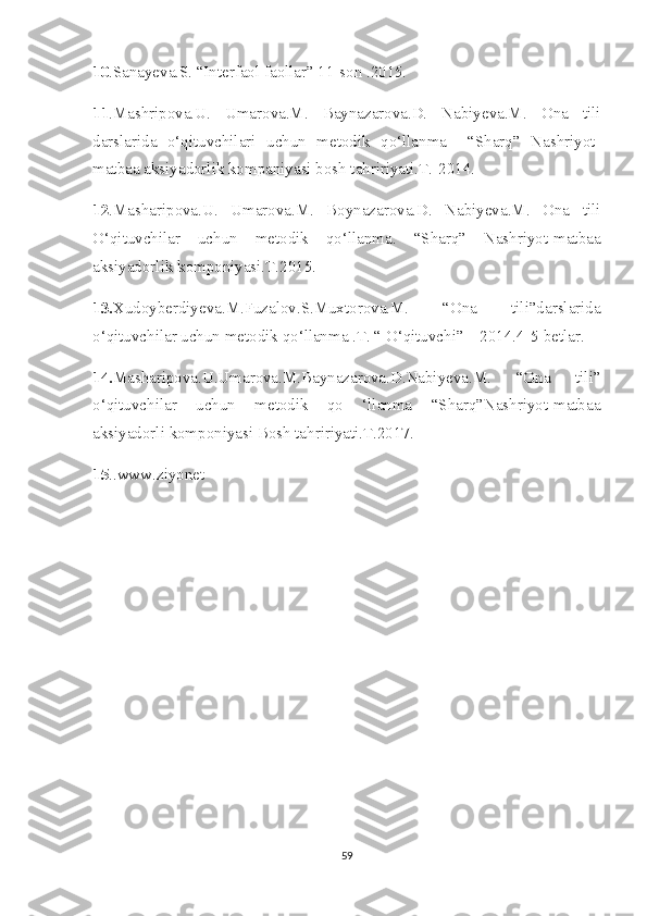 10 .Sanayeva.S. “Interfaol faollar” 11-son .2015.     
11 .Mashripova.U.   Umarova.M.   Baynazarova.D.   Nabiyeva.M.   Ona   tili
darslarida   o‘qituvchilari   uchun   metodik   qo‘llanma     “Sharq”   Nashriyot-
matbaa aksiyadorlik kompaniyasi bosh tahririyati.T.-2014.
12 .Masharipova.U.   Umarova.M.   Boynazarova.D.   Nabiyeva.M.   Ona   tili
O‘qituvchilar   uchun   metodik   qo‘llanma.   “Sharq”   Nashriyot-matbaa
aksiyadorlik komponiyasi.T.2015.
13. Xudoyberdiyeva.M.Fuzalov.S.Muxtorova.M.   “Ona   tili”darslarida
o‘qituvchilar uchun metodik qo‘llanma .T. “ O‘qituvchi”    2014.4-5-betlar.
14. Masharipova.U.Umarova.M.Baynazarova.D.Nabiyeva.M.   “Ona   tili”
o‘qituvchilar   uchun   metodik   qo   ‘llanma   “Sharq”Nashriyot-matbaa
aksiyadorli komponiyasi Bosh tahririyati.T.2017.
15 ..www.ziyonet
59 