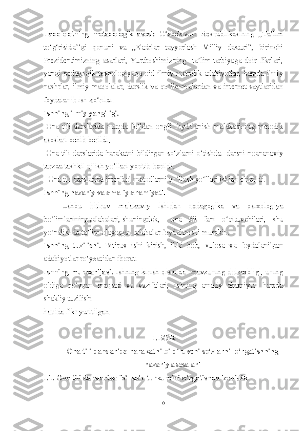 Tadqiqotning   metadologik   asosi:   O‘zbekiston   Respublikasining   ,,Ta’lim
to‘g‘risida’’gi   qonuni   va   ,,Kadrlar   tayyorlash   Milliy   dasturi”,   birinchi
Prezidentimizning   asarlari,   Yurtboshimizning     ta’lim-tarbiyaga   doir   fikrlari,
yangi   pedagogik   texnologiyaga   oid   ilmiy   metodik   adabiyotlar,   hamda   ilmiy
nashrlar, ilmiy maqolalar, darslik va qo‘llanmalardan va internet saytlaridan
foydalanib ish ko‘rildi.
Ishning ilmiy yangiligi.
-Ona   tili   darslarida   nutqda   fe’ldan   ongli   foydalanish   malakasining   metodik
asoslari ochib berildi;
-Ona tili darslarida harakatni bildirgan so‘zlarni o‘tishda   darsni noananaviy
tarzda tashkil qilish yo‘llari yoritib berildi;
- Ona tili darslarida interfaol metodlarni qo‘llash yo‘llari ishlab chiqildi.
Ishning nazariy va amaliy ahamiyati.
Ushbu   bitiruv   malakaviy   ishidan   pedagogika   va   psixologiya
bo‘limlarining talabalari, shuningdek,  ona   tili   fani   o‘qituvchilari,   shu
yo‘nalishda ta’lim olayotgan talabalar foydalanishi mumkin.
Ishning   tuzilishi.   Bitiruv   ishi   kirish,   ikki   bob,   xulosa   va   foydalanilgan
adabiyotlar ro‘yxatidan iborat. 
Ishning  mundarijasi.   Ishning kirish qismida   mavzuning dolzarbligi, uning
oldiga   qo‘ygan   maqsad   va   vazifalari,   ishning   amaliy   ahamiyati   hamda
shakliy tuzilishi 
haqida fikr yuritilgan.
I.BOB.  
Ona tili darslarida harakatni bildiruvchi so‘zlarni  o‘rgatishning
nazariy asosalari
I.1. Ona tili darslarida fe’l so‘z turkumini o‘rgatishda izchillik     
6 