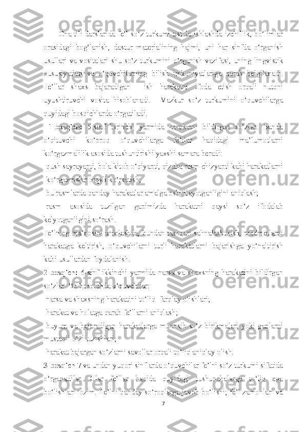             Ona tili darslarida fe’l so‘z turkumi ustida ishlashda izchillik, bo‘limlar
orasidagi   bog‘lanish,   dastur   materialining   hajmi,   uni   har   sinfda   o‘rganish
usullari   va   vositalari   shu   so‘z   turkumini   o‘rganish   vazifasi,   uning   lingvistik
xususiyatlari   va   o‘quvchilarning   bilish   imkoniyatlariga   qarab   belgilanadi.
Fe’llar   shaxs   bajaradigan     ish   harakatni   ifoda   etish   orqali   nutqni
uyushtiruvchi   vosita   hisoblanadi.     Mazkur   so‘z   turkumini   o‘quvchilarga
quyidagi bosqichlarda o‘rgatiladi.
  1-bosqich:   5-sinf   birinchi   yarmida   harakatni   bildirgan   so‘zlar.   Bunda
o‘qituvchi   ko‘proq   o‘quvchilarga   fe’llar   haqidagi   ma’lumotlarni
ko‘rgazmalilik asosida tushuntirishi yaxshi samara beradi:
-qush sayrayapti, bola kitob o‘qiyapti, qizcha rasm chizyapti kabi harakatlarni
-ko‘rgazmalar orqali ko‘rsatish;
-bu rasmlarda qanday harakatlar amalga oshirilayotganligini aniqlash;         
-rasm   asosida   tuzilgan   gapimizda   harakatni   qaysi   so‘z   ifodalab
kelyotganligini so‘rash.
Fe’lning ma’nosini aniqlashda, bundan tashqari sahnalashtirish, predmetlarni
harakatga   keltirish,   o‘quvchilarni   turli   harakatlarni   bajarishga   yo‘naltirish
kabi usullardan foydalanish.                                                                           
2- bosqich:   6-sinf   ikkinchi   yarmida   narsa   va   shaxsning   harakatini   bildirgan
so‘zlar. Bu bosqichda o‘quvchilar:
-narsa va shaxsning harakatini to‘liq  farqlay olishlari; 
-harakat va holatga qarab fe’llarni aniqlash;
-buyum   va   bajaradigan   harakatlarga   munosib   so‘z   birikmalari   yoki   gaplarni
mustaqil o‘zi tuzishlari;
-harakat bajargan so‘zlarni savollar orqali to‘liq aniqlay olish.
3-bosqich  7 va undan yuqori sinflarda o‘quvchilar fe’lni so‘z turkumi sifatida
o‘rganadilar.   Ular   fe’llar   haqida   quyidagi   tushunchalarga   to‘liq   ega
bo‘lishlari lozim. Fe’lni qanday so‘roqlarga javob bo‘lishi; fe’l zamonlari va
7 