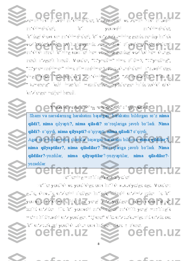 zamon hosil qiluvchi qo‘shimchalar; fe’l zamonlari  va  zamon  hosil qiluvchi
qo‘shimchalari;   fe’l   yasovchi   qo‘shimchalar;
fe’ldagi shaxs-son qo‘shimchalari; fe’l so‘z turkumining gapda qanday bo‘lak
vazifasida   kelishi.   Ushbu   jarayonda   zamon   hosil   qiluvchi   qo‘shimchalarni
qo‘shish orqali fe’lning savollari ham va uning gapdagi vazifasi ham shunga
qarab   o‘zgarib   boradi.   Masalan,   “O‘ynadim”-nima   qildim?,   “O‘ynading”,
“O‘ynamoqchiman”-nima qilmoqchiman? Bu   tushunchalarni   o‘quvchilarga
singdirishda     “Charxpalak”,   “Qo‘shningni   top”,   “Zinama-zina”,     “BBB”,
“Bumerang”     kabi     interfaol     metodlardan     foydalangan   holda   tashkil   etish
ko‘zlangan natijani beradi.
      
      Shaxs va narsalarning harakatini bildirgan so‘zlar
  Shaxs va  narsalarning  harakatini  bajargan    harakatni  bildirgan  so‘z   nima
qildi?,   nima   qilyapti ?,   nima   qiladi?   so‘roqlariga   javob   bo‘ladi.   Nima
qildi?-  o‘qiydi,  nima qilyapti?- o’qiyapti,  nima qiladi?  o‘qiydi.
Agar so‘z birdan ortiq shaxslar bajargan harakatni bildirsa,  nima qildilar?,
nima   qilyaptilar?,   nima   qiladilar?   So‘roqlariga   javob   bo‘ladi.   Nima
qildilar?- yozdilar,   nima   qilyaptilar ?-yozyaptilar,   nima   qiladilar?-
yozadilar.
  
                           Fe‘llarning morfologik xususiyatlari
Fe’llar   yasalish   va   yasalishga   asos   bo‘lish   xususiyatiga   ega.   Masalan:
gulla,   shovulla   so‘zlarini   oladigan   bo‘lsak,   birinchi   so‘zimiz   otdan   –la   fe’l
yasovchi   qo‘shimcha   hisobiga   yangi   so‘z   yasalgan.   Ikkinchisida   “shov”
taqlid   so‘zidan   –illa   fe‘l   yasovchi   qo‘shimchasi   qo‘shilib   yangi   morfologik
ma’no bildiruvchi so‘z yasalgan. “Qisqar” sifat so‘z turkumiga oid so‘zda esa
fe’l so‘z turkumi yasalish uchun asos bo‘lgan: qisqa+r=qisqar. 
8 