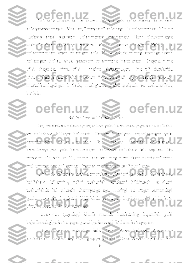 Fe’l   so‘z   turkumida   –la   unumli   fe’l   yasovchi   qo‘shimchasi   doim   ham
so‘z yasayvermaydi. Masalan, “chayqala” so‘zidagi –la qo‘shimchasi fe’lning
lug‘aviy   shakl   yasovchi   qo‘shimchasi   hisoblanadi.   Buni   o‘quvchilarga
tushuntirishda   so‘zning   asosiga   e’tibor   berish   lozim.   Ya’ni,   -la
qo‘shimchadan   keyin   qoladigan   so‘z   fe’l   so‘z   turkumining   savoliga   javob
bo‘ladigan   bo‘lsa,   shakl   yasovchi   qo‘shimcha   hisoblanadi.   Chayqa,   nima
qil?,   chayqala,   nima   qil?   –   ma’no   o‘zgarmagan.   Ona   tili   darslarida
o‘quvchilariga   mana   shu   mavzuni   “zinama-zina”   o‘yini   orqali   mavzuni
mustahkamlaydigan   bo‘lsak,   mashg‘ulot   ancha   qiziqarli   va   tushunarliroq
bo‘ladi. 
                                    Bo‘lishli va bo‘lishsiz fe’llar
Ish, harakat va holatning bajarilish yoki bajarilmasligiga ko‘ra bo‘lishli
va   bo‘lishsiz   fe‘llarga   bo‘linadi.   Harakat   bajarilgan,   bajarilayotgan   yoki
bajarilmoqchi   bo‘lsa,   bo‘lishli   fe’l   deyiladi.   Harakat   bajarilmasa,
bajarilmayotgan   yoki   bajarilmoqchi   bo‘lmasa   bo‘lishsiz   fe’l   deyiladi.   Bu
mavzuni   o‘quvchilar   fe‘l,   uning   asosi   va   uning   nima   ekani   haqida   to‘liqroq
ma‘lumotga ega bo‘lganida o‘rgatish maqsadga muvofiq bo‘ladi.  
Tilni   o‘zlashtirish   turli   elementlarni   o‘z   ichiga   oladi.   Bo‘lishli   va
bo‘lishsiz   fa’llarning   rolini   tushunish   harakatni   bildiruvchi   so‘zlarni
tushunishda   hal   qiluvchi   ahamiyatga   ega.   Hozirgi   va   o‘tgan   zamondagi
gaplar   tuzishda,   harakatni   bildirishda   va   lug‘at   boyligini   oshirishda   ko‘p
qirrali vosita bo‘lib xizmat qiladi. 
Topshiriq.   Quyidagi   kichik   matnda   harakatning   bajarilish   yoki
bajarilmasligiga ko‘ra qaysi guruhiga kiruvchi fe‘llarni ko‘rayapsiz.
  Bugun   hamma   maktabga   keldi.   Biroq   Anvar   kelmadi.   Anvarning
sinfdoshlari  darsdan keyin uning uyiga borishdi. Onasi Anvarning kasalligini
9 