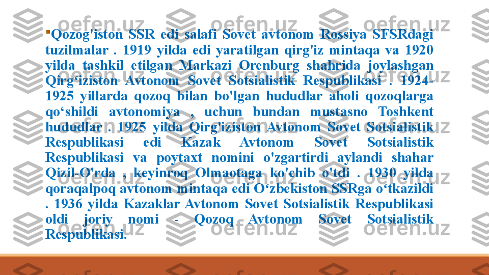 
Qozog'iston  SSR  edi  salafi  Sovet  avtonom  Rossiya  SFSRdagi 
tuzilmalar  .  1919  yilda  edi  yaratilgan  qirg'iz  mintaqa  va  1920 
yilda  tashkil  etilgan  Markazi  Orenburg  shahrida  joylashgan 
Qirg iziston  Avtonom  Sovet  Sotsialistik  Respublikasi  .  1924-ʻ
1925  yillarda  qozoq  bilan  bo'lgan  hududlar  aholi  qozoqlarga 
qo‘shildi	
   avtonomiya  ,  uchun  bundan  mustasno  Toshkent 
hududlar  .  1925  yilda  Qirg'iziston  Avtonom  Sovet  Sotsialistik 
Respublikasi  edi  Kazak  Avtonom  Sovet  Sotsialistik 
Respublikasi  va  poytaxt  nomini  o'zgartirdi  aylandi  shahar 
Qizil-O'rda  ,  keyinroq  Olmaotaga  ko'chib  o'tdi  .  1930  yilda 
qoraqalpoq avtonom mintaqa edi O zbekiston SSRga o tkazildi 	
ʻ ʻ
.  1936  yilda  Kazaklar  Avtonom  Sovet  Sotsialistik  Respublikasi 
oldi  joriy  nomi  -  Qozoq  Avtonom  Sovet  Sotsialistik 
Respublikasi. 