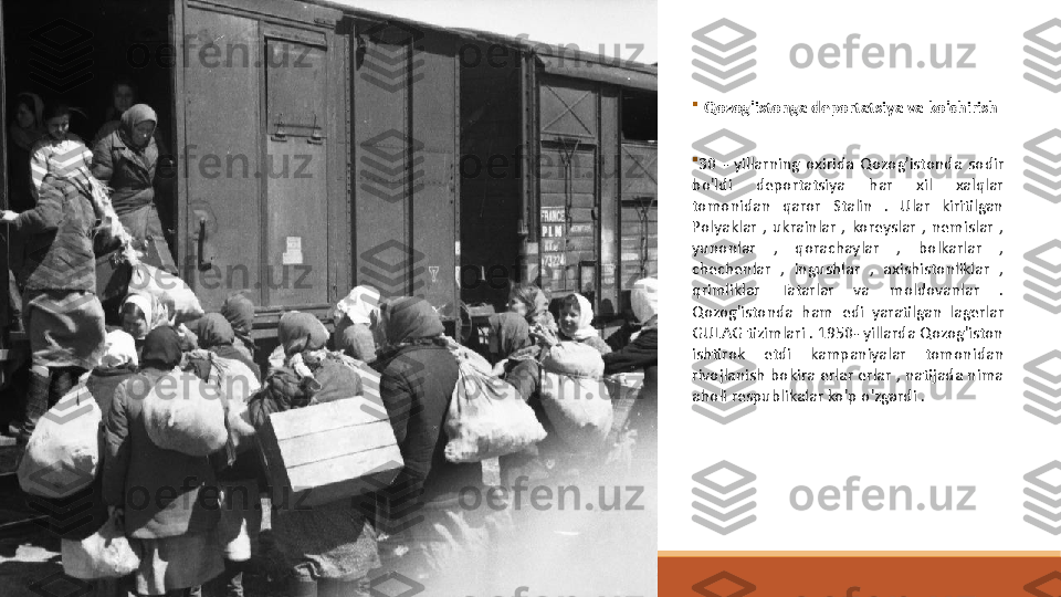 
Qozog'istonga deportatsiya va ko'chirish 

30  -  yillarning  oxirida  Qozog'istonda	
   sodir 
bo'ldi  deportatsiya  har  xil  xalqlar 
tomonidan  qaror  Stalin  .  Ular  kiritilgan 
Polyaklar  ,  ukrainlar  ,  koreyslar  ,  nemislar  , 
yunonlar  ,  qorachaylar  ,  bolkarlar  , 
chechenlar  ,  ingushlar  ,  axishistonliklar  , 
qrimliklar  Tatarlar  va  moldovanlar  . 
Qozog'istonda  ham	
   edi  yaratilgan  lagerlar 
GULAG tizimlari . 1950- yillarda Qozog'iston 
ishtirok  etdi  kampaniyalar  tomonidan 
rivojlanish bokira erlar erlar , natijada nima 
aholi respublikalar ko'p o'zgardi . 