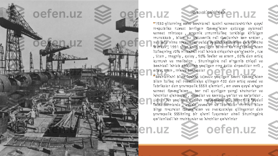 
1930-yillarning  oxiri  boshlandi  kuchli  sanoatlashtirish  qaysi 
respublika  ruxsat  berilgan  Qozog'iston  qattiqga  aylanadi  
sanoat  mintaqa  ,  organik  umumittifoq  tarkibiga  kiritilgan 
murakkab  ,  bilan  bu  ustuvorlik  edi  rivojlanish  kon  sektor  , 
natijada  nima  respublika  aslida  aylandi  xomashyo  qo'shimcha 
Markaz  ,  1991  yilga  kelib  yoqilgan  baham  ko'ring  Qozog'iston 
ittifoqning 70% ni tashkil etdi ishlab chiqarish qo'rg'oshin , rux 
,  titan  ,  magniy  ,  qalay  ,  90%  fosfor  va  xrom  ,  60%  dan  ortiq 
kumush  va  molibden  .  Shuningdek  edi  o'rganib  chiqdi  va 
boshladi  ishlab  chiqarish  yoqilgan  eng  katta  depozitlar  neft  , 
oltin , uran , mis va boshqalar

Boshlanishi  bilan  fashist  tajovuz  yoqilgan  Sovet  Qozog'iston 
bilan  ittifoq  edi  evakuatsiya  qilingan  400  dan  ortiq  zavod  va 
fabrikalar  dan  yevropalik  SSSR  qismlari  ,  on  asos  qaysi  o'sgan 
sanoat  Qozog'iston  .  bor  edi  qurilgan  yangi  shaharlar  va 
ishchilar  qishloqlar  ,  zavodlar  va  konlar  ,  yo'llar  va  ko'priklar  . 
Uchun  ish  yoqilgan  qurilish  maydonchalari  ,  konchilik  foydali 
fotoalbomlarda  ,  ustida  zavodlar  va  fabrikalar  mehnat  bilan 
birga  resurslar  Qozog'iston  va  evakuatsiya  qilinganlar  dan 
yevropalik  SSSRning  bir  qismi  fuqarolar  aholi  Shuningdek 
qo'llaniladi ish mahbuslar va ishchilar qo'shinlar Sanoatlashtirish 