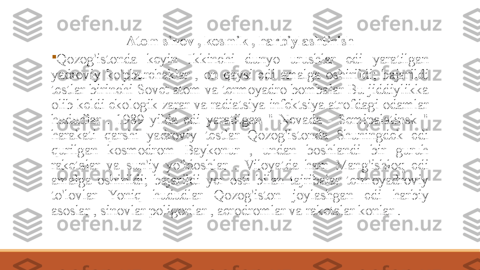 Atom sinov , kosmik , harbiylashtirish

Qozog'istonda​​	keyin	​	Ikkinchi	​	dunyo	​	urushlar	​	edi	​	yaratilgan	​
yadroviy	
​	ko'pburchaklar	​	,​	on	​	qaysi	​	edi	​	amalga	​	oshirildi;	​	bajarildi	​
testlar	
​birinchi	​Sovet	​atom	​va	​termoyadro	​bombalar	​Bu	​jiddiylikka	​
olib	
​keldi	​ekologik	​zarar	​va	​radiatsiya	​infektsiya	​atrofdagi	​odamlar​	​
hududlar	
​	.​	1989	​	yilda	​	edi	​	yaratilgan	​	"	​	Nevada	​	-​	Semipalatinsk	​	"	​
harakati	
​	qarshi	​	yadroviy	​	testlar	​	Qozog'istonda​	​	Shuningdek	​	edi	​
qurilgan	
​	kosmodrom	​	Baykonur	​	,​	undan	​	boshlandi	​	bir	​	guruh	​
raketalar	
​	va	​	sun'iy	​	yo'ldoshlar	​	.​	Viloyatda	​	ham​	​	Mang'ishloq	​	edi	​
amalga	
​	oshirildi;	​	bajarildi	​	yer	​	osti	​	bilan	​	tajribalar	​	termoyadroviy	​
to'lovlar	
​	Yoniq	​	hududlar	​	Qozog'iston	​	joylashgan	​	edi	​	harbiy	​
asoslar	
​,​sinovlar	​poligonlar	​,​aerodromlar	​va	​raketalar	​konlar	​. 