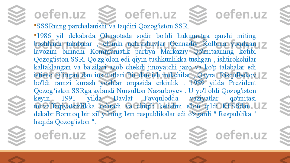 
SSSRning​parchalanishi	​va	​taqdiri	​Qozog'iston	​SSR.

1986	
​	yil	​	dekabrda	​	Olmaotada​	​	sodir	​	bo'ldi	​	hukumatga	​	qarshi	​	miting	​
boshlandi	
​	talabalar	​	,​	chunki	​	uchrashuvlar	​	Gennadiy	​	Kolbina	​	yoqilgan	​
lavozim	
​	birinchi	​	Kommunistik	​	partiya	​	Markaziy	​	Qo'mitasining	​	kotibi	​
Qozog'iston	
​SSR.	​Qo'zg'olon	​edi	​qiyin	​tushkunlikka	​tushgan	​,​ishtirokchilar	​
kaltaklangan	
​va	​ba'zilari	​azob	​chekdi	​jinoyatchi	​jazo	​va	​ko'p	​talabalar	​edi	​
istisno	
​qilingan	​dan	​institutlari	​Bir	​dan	​ishtirokchilar	​,​Qayrat	​Risqulbekov	​
bo'ldi​	
​	ramzi	​	kurash	​	yoshlar	​	orqasida	​	erkinlik	​	.​	1989	​	yilda	​	Prezident	​
Qozog iston	
​SSRga	​aylandi	​Nursulton	​Nazarboyev	​.​U	​yo'l	​oldi	​Qozog'iston	​	ʻ
keyin	
​	1991	​	yilda	​	Davlat	​	Favqulodda	​	vaziyatlar	​	qo'mitasi	​
muvaffaqiyatsizlikka	
​	uchradi	​	va	​	chiqib	​	ketishni	​	e'lon	​	qildi	​	KPSSdan	​	.​
dekabr	
​Bormoq	​bir	​xil	​yilning	​Ism	​respublikalar	​edi	​o'zgardi	​"​Respublika	​"​
haqida	
​Qozog'iston	​".	​ 