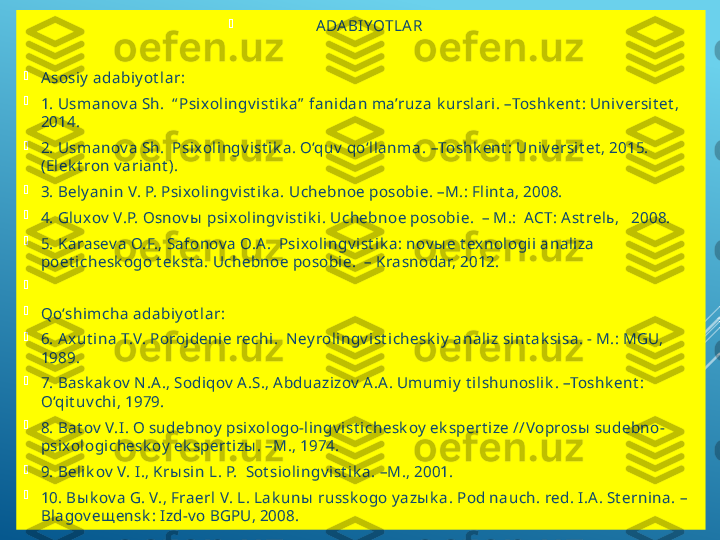 
A DA BIYOTLA R

A sosiy  adabiy ot lar:

1 . Usm anov a Sh.   “ Psixolingv ist ik a”  fanidan m a’ruza  k urslari .  – Toshk ent : Univ ersit et , 
2014.

2.  Usm anov a Sh.   Psixolingv ist ik a. O‘quv  qo‘llanm a.  – Toshk ent : Univ ersit et , 2015. 
(Elek t ron v ariant ).

3 . Bely anin V. P. Psixolingv ist ik a.  Uchebnoe posobie.  –M.: Flint a, 2008.

4. Gluxov  V.P. Osnov ы  p sixolingv ist ik i. Uchebnoe posobie.  – M.:  ACT: A st relь,   2008.

5 . Karasev a O.F., Safonov a O.A .  Psixolingv ist ik a: nov ы e t exnologii analiza 
poet ichesk ogo t ek st a. Uchebnoe posobie.  – Krasnodar, 2012. 

 

Qo‘shim cha adabiy ot lar:

6. A xut ina T.V. Porojdenie rechi.  N ey rolingv ist ichesk iy  analiz sint ak sisa. - M.: MGU, 
1989. 

7. Bask ak ov  N .A ., Sodiqov  A .S., A bduazizov  A .A . Um um iy  t ilshunoslik . –Toshk ent : 
O‘qit uv chi, 1979. 

8. Bat ov  V.I. O sudebnoy  psixologo-lingv ist ichesk oy  ek spert ize //Voprosы  sudebno-
psixologichesk oy  ek spert izы . –M., 1974.

9 . Belik ov  V. I., Krы sin L. P.  Sot siolingv ist ik a. –M., 2001.

1 0 . Bы k ov a G. V., Fraerl V. L. Lak unы  russk ogo y azы k a. Pod nauch. red. I.A . St ernina. – 
Blagov eщ ensk : Izd-v o BGPU, 2008. 