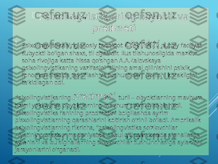 
Psixolingv ist ik aning oby ek t i v a 
predmet i

Psixolingvistikaning asosiy tadqiqot  obye k t i  nutqiy faoliyat 
subyekti bo‘lgan shaxs, til egasidir. Rus tilshunosligida mazkur 
soha rivojiga katta hissa qo‘shgan A.A.Zalevskaya 
psixolingvistikaning vazifasini “tilning amal qilinishini psixik 
fenomen sifatida tavsiflash va tushuntirish” bo‘lishi kerakligini 
ta’kidlagan edi.
Psixolingvistikaning  pre dme t i   turli – obyektlarning mavhum 
tizimi yoki ayrim obyektlarning mavhum tizimi hisoblanadi. 
Psixolingvistika fanining predmetini belgilashda ayrim 
pisxolingvistlarning qarashlarini keltirish o‘rinli bo‘ladi. Amerikalik 
psixolingvistlarning fikricha, “psixolingvistika so‘zlovchilar 
niyatining mazkur madaniyatda qabul qilingan kodda signallarga 
aylanishi va bu signallarning tinglovchilar tushunchasiga aylanishi 
jarayonlarini o‘rganadi.   