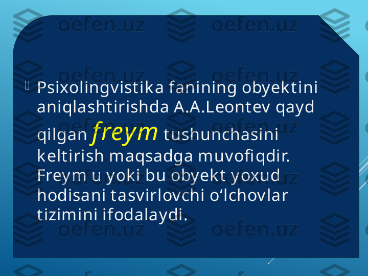 
Psixolingv ist ik a fanining oby ek t ini 
aniqlasht irishda A .A .Leont ev  qay d 
qilgan   f rey m   t ushunchasini 
k elt irish maqsadga muv ofi qdir. 
Frey m u y ok i bu oby ek t  y oxud 
hodisani t asv irlov chi o‘lchov lar 
t izimini ifodalay di.  