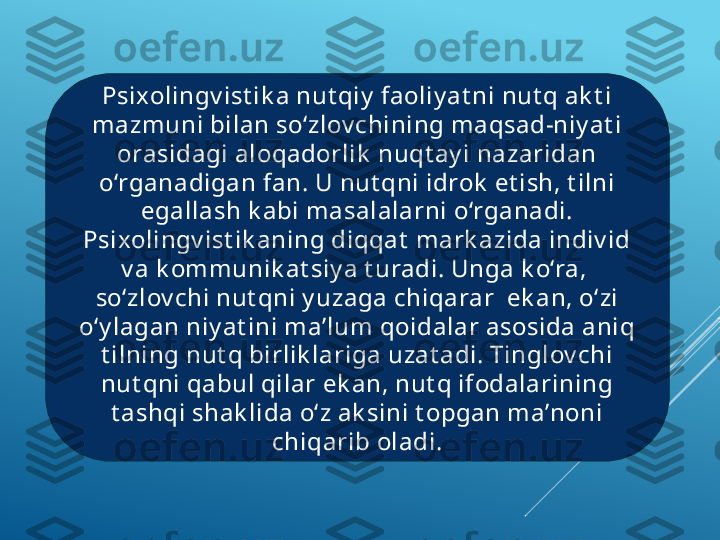 Psixolingv ist ik a nut qiy  faoliy at ni nut q ak t i 
mazmuni bilan so‘zlov chining maqsad-niy at i 
orasidagi aloqadorlik  nuqt ay i nazaridan 
o‘rganadigan fan. U nut qni idrok  et ish, t ilni 
egallash k abi masalalarni o‘rganadi. 
Psixolingv ist ik aning diqqat  mark azida indiv id 
v a k ommunik at siy a t uradi. Unga k o‘ra,  
so‘zlov chi nut qni y uzaga chiqarar  ek an, o‘zi 
o‘y lagan niy at ini ma’lum qoidalar asosida aniq 
t ilning nut q birlik lariga uzat adi. Tinglov chi 
nut qni qabul qilar ek an, nut q ifodalarining 
t ashqi shak lida o‘z ak sini t opgan ma’noni 
chiqarib oladi. 