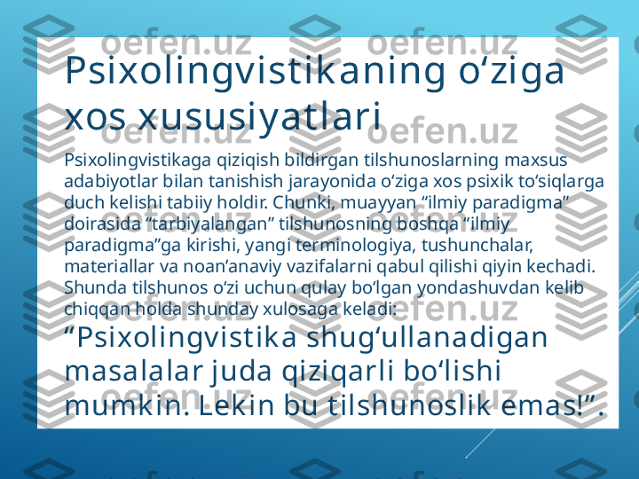 
Psixolingv ist ik aning o‘ziga 
xos xususiy at lari

Psixolingvistikaga qiziqish bildirgan tilshunoslarning maxsus 
adabiyotlar bilan tanishish jarayonida o‘ziga xos psixik to‘siqlarga 
duch kelishi tabiiy holdir. Chunki, muayyan “ilmiy paradigma” 
doirasida “tarbiyalangan” tilshunosning boshqa “ilmiy 
paradigma”ga kirishi, yangi terminologiya, tushunchalar, 
materiallar va noan’anaviy vazifalarni qabul qilishi qiyin kechadi. 
Shunda tilshunos o‘zi uchun qulay bo‘lgan yondashuvdan kelib 
chiqqan holda shunday xulosaga keladi: 
“ Psixolingv ist ik a shug‘ullanadigan 
masalalar juda qiziqarli bo‘lishi 
mumk in. Lek in bu t ilshunoslik  emas!” . 