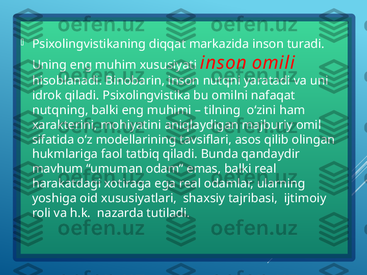 
Psixolingvistikaning diqqat markazida inson turadi. 
Uning eng muhim xususiyati  inson omili  
hisoblanadi. Binobarin, inson nutqni yaratadi va uni 
idrok qiladi. Psixolingvistika bu omilni nafaqat 
nutqning, balki eng muhimi – tilning  o‘zini ham 
xarakterini, mohiyatini aniqlaydigan majburiy omil 
sifatida o‘z modellarining tavsiflari, asos qilib olingan 
hukmlariga faol tatbiq qiladi. Bunda qandaydir 
mavhum “umuman odam” emas, balki real 
harakatdagi xotiraga ega real odamlar, ularning 
yoshiga oid xususiyatlari,  shaxsiy tajribasi,  ijtimoiy 
roli va h.k.  nazarda tutiladi.   