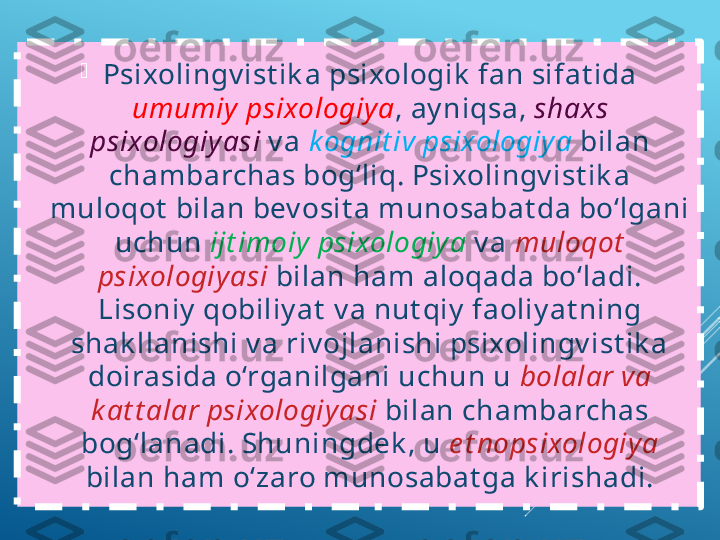 
Psixolingv ist ik a psixologik  fan sifat ida 
umumiy  psixologiya , ay niqsa,  shaxs 
psixologiyasi   v a  k ognit iv psixologiya   bilan 
chambarchas bog‘liq. Psixolingv ist ik a 
muloqot  bilan bev osit a munosabat da bo‘lgani 
uchun  ijt imoiy  psixologiya  v a  muloqot  
psixologiyasi   bilan ham aloqada bo‘ladi. 
Lisoniy  qobiliy at  v a nut qiy  faoliy at ning 
shak llanishi v a riv ojlanishi psixolingv ist ik a 
doirasida o‘rganilgani uchun u  bolalar va 
k at t alar psixologiyasi   bilan chambarchas 
bog‘lanadi. Shuningdek , u  e t nopsixologiya  
bilan ham o‘zaro munosabat ga k irishadi. 