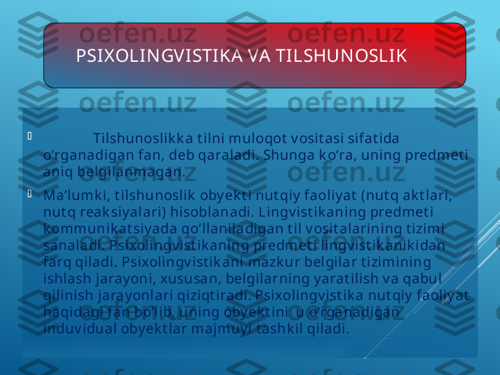 PSI X OLIN GV ISTIKA  VA  TI LSHUN OSLIK

Ti lshunoslik k a t ilni muloqot  v osi t asi si fat ida 
o‘rganadi gan fan, deb qaraladi . Shunga k o‘ra, uning predmet i 
aniq belgi lanmagan.

Ma’l umk i, t ilshunosli k  oby ek t i nut qi y  faoliy at  (nut q ak t lari, 
nut q reak siy al ari) hisoblanadi. Lingv ist i k aning predmet i 
k ommunik at siy ada qo‘llanil adigan t il v osit alarining t izimi 
sanaladi . Psi xolingv i st ik aning predmet i l ingv ist ik anik i dan 
farq qiladi . Psi xolingv i st ik ani mazk ur bel gilar t i zimining 
ishlash jaray oni, x ususan, bel gilarning y arat ilish v a qabul 
qil inish jaray onlari  qi ziqt iradi. Psixolingv ist ik a nut qiy  faoliy at  
haqi dagi fan bo‘lib, uning oby ek t ini  u o‘rganadigan 
induv i dual oby ek t lar majmuy i t ashk il qiladi. 