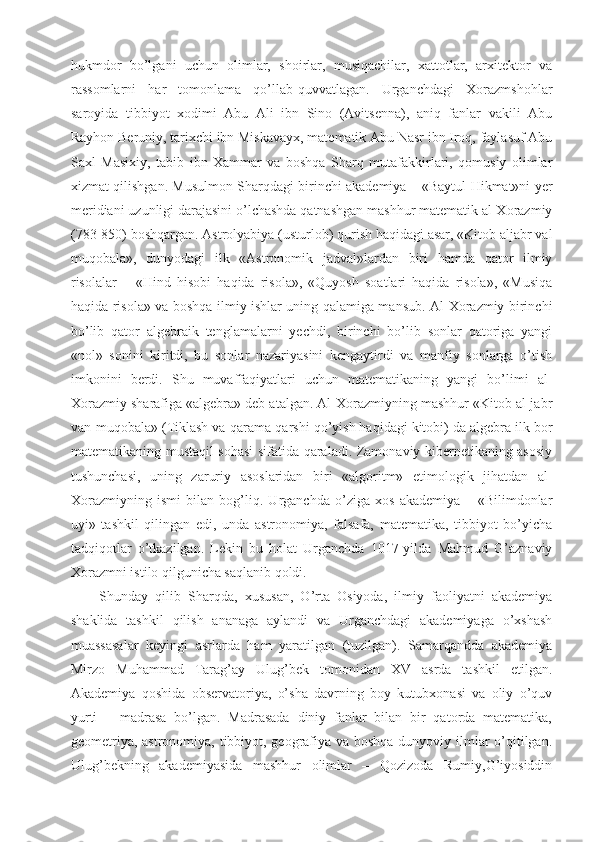 hukmdor   bo’lgani   uchun   olimlar,   shoirlar,   musiqachilar,   xattotlar,   arxitektor   va
rassomlarni   har   tomonlama   qo’llab-quvvatlagan.   Urganchdagi   Xorazmshohlar
saroyida   tibbiyot   xodimi   Abu   Ali   ibn   Sino   (Avitsenna),   aniq   fanlar   vakili   Abu
Rayhon Beruniy, tarixchi ibn Miskavayx, matematik Abu Nasr ibn Iroq, faylasuf Abu
Saxl   Masixiy,   tabib   ibn   Xammar   va   boshqa   Sharq   mutafakkirlari,   qomusiy   olimlar
xizmat qilishgan. Musulmon Sharqdagi birinchi akademiya – «Baytul Hikmat»ni yer
meridiani uzunligi darajasini o’lchashda qatnashgan mashhur matematik al-Xorazmiy
(783-850) boshqargan. Astrolyabiya (usturlob) qurish haqidagi asar, «Kitob aljabr val
muqobala»,   dunyodagi   ilk   «Astronomik   jadval»lardan   biri   hamda   qator   ilmiy
risolalar   –   «Hind   hisobi   haqida   risola»,   «Quyosh   soatlari   haqida   risola»,   «Musiqa
haqida risola» va boshqa ilmiy ishlar uning qalamiga mansub. Al-Xorazmiy birinchi
bo’lib   qator   algebraik   tenglamalarni   yechdi,   birinchi   bo’lib   sonlar   qatoriga   yangi
«nol»   sonini   kiritdi,   bu   sonlar   nazariyasini   kengaytirdi   va   manfiy   sonlarga   o’tish
imkonini   berdi.   Shu   muvaffaqiyatlari   uchun   matematikaning   yangi   bo’limi   al-
Xorazmiy sharafiga «algebra» deb atalgan. Al-Xorazmiyning mashhur «Kitob al-jabr
van-muqobala» (Tiklash va qarama-qarshi qo’yish haqidagi kitobi) da algebra ilk bor
matematikaning mustaqil sohasi sifatida qaraladi. Zamonaviy kibernetikaning asosiy
tushunchasi,   uning   zaruriy   asoslaridan   biri   «algoritm»   etimologik   jihatdan   al-
Xorazmiyning   ismi   bilan   bog’liq.   Urganchda   o’ziga   xos   akademiya   –   «Bilimdonlar
uyi»   tashkil   qilingan   edi,   unda   astronomiya,   falsafa,   matematika,   tibbiyot   bo’yicha
tadqiqotlar   o’tkazilgan.   Lekin   bu   holat   Urganchda   1017-yilda   Mahmud   G’aznaviy
Xorazmni istilo qilgunicha saqlanib qoldi.
Shunday   qilib   Sharqda,   xususan,   O’rta   Osiyoda,   ilmiy   faoliyatni   akademiya
shaklida   tashkil   qilish   ananaga   aylandi   va   Urganchdagi   akademiyaga   o’xshash
muassasalar   keyingi   asrlarda   ham   yaratilgan   (tuzilgan).   Samarqandda   akademiya
Mirzo   Muhammad   Tarag’ay   Ulug’bek   tomonidan   XV   asrda   tashkil   etilgan.
Akademiya   qoshida   observatoriya,   o’sha   davrning   boy   kutubxonasi   va   oliy   o’quv
yurti   –   madrasa   bo’lgan.   Madrasada   diniy   fanlar   bilan   bir   qatorda   matematika,
geometriya, astronomiya, tibbiyot, geografiya va boshqa dunyoviy ilmlar  o’qitilgan.
Ulug’bekning   akademiyasida   mashhur   olimlar   –   Qozizoda   Rumiy,G’iyosiddin 