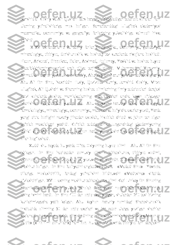 Jamshid al-Koshiy va Ali Qushchi dars bergan, o’tkaziladigan tadqiqot sohalari ham
ularning   yo’nalishlariga   mos   bo’lgan.   Samarqanddagi   Ulug’bek   akademiyasi
matematika,   astronomiya   va   geografiya   fanlarining   yuksalishiga   salmoqli   hissa
qo’shdi.
IX-XV   asrlarda   aniq   va   tabiiy   fanlar   (matematika,   astronomiya,   geodeziya,
mineralogiya,   tibbiyot,   dorishunoslik   va   boshqa)   tez   suratlarda   rivojlana   boshladi.
Platon,   Aristotel,   Gippokrat,   Galen,   Arximed,   Ptolomey,   Yevklid   va   boshqa   buyoq
mutafakkirlarning   asarlari   arab   tiliga   tarjima   qilindi.   Muhammad   al-Xorazmiy,
Ahmad al-Farg’oniy, Abu Nasr Farobiy, Abu Rayhon Beruniy, Mahmud Koshg’ariy,
Abu   Ali   ibn   Sino,   Nasriddin   Tusiy,   Qozizoda   Rumiy,   Jamshid   Koshiy,   Mirzo
Ulug’bek, Ali Qushchi  va Sharqning boshqa olimlarining ilmiy tadqiqotlari darajasi
ba`zi   sohalarda   boshqa   mamlakatlarning   mutafakkirlari   ancha   keyin   o’tkazgan
izlanishlar   natijalaridan   yuqori   edi.   Abu   Rayxon   Beruniy   tarix,   xronologiya,
farmakologiya, mineralogiya, astronomiya, matematika bo’yicha asarlar yozdi, Yerda
yangi   qit`a   borligini   nazariy   jihatdan   asoslab,   hisoblab   chiqdi   va   jahon   tan   olgan
ko’plab   masalalarni   yechdi.   Ko’plab   tadqiqotchilar   Urganchdagi   akademiyaning
tashkil qilinishini shaharga Abu Rayhon Beruniyning tashrifi va uzoq vaqt ishlagani
bilan bog’lashadi.
Xuddi   shu   paytda   bu   yerda   O’rta   Osiyoning   buyoq   olimi   –   Abu   Ali   ibn   Sino
ishlagan.   Ibn   Sino   haqiqatdan   qomusiy   olim   –   tabiatshunos,   tibbiyot   xodimi,
astronom,  matematik,   musiqashunos,   yozuvchi   va  shoirdir.  U   Avitsenna   nomi   bilan
mashhur bo’lgan. Ibn Sino faoliyatini anglatuvchi ibora – «Madadi Sino» - Yevropa
tillariga   moslashtirilib,   fandagi   yo’nalishni   bildiruvchi   «Meditsina»   sifatida
o’zlashtirilgan. XVIII asrning mashhur tabiatshunos olimi Karl Linkey ibn Sinoning
botanikadagi   xizmatlarini   yuksak   baholab   doim   yashil   nodir   o’simliklardan   biriga
uning   ismini   berdi.   Ibn   Sino   400   dan   ortiq   asar   yozgan,   shulardan   240   tasi   bizning
kunlarimizgacha   yetib   kelgan.   Abu   Rayhon   Beruniy   nomidagi   Sharqshunoslik
institutida   olimning   50   dan   ortiq   asarlari   va   bir   qator   ularga   yozilgan   sharhlar
saqlanadi. Bu asarlar orasida olim ijodining toji hisoblanmish besh jildlik «Al qonun
fit  tib» («Tib ilmi  qonunlari»)  ham  bor. Bu asar  o’z davrida tibbiyot  fani  darajasini 