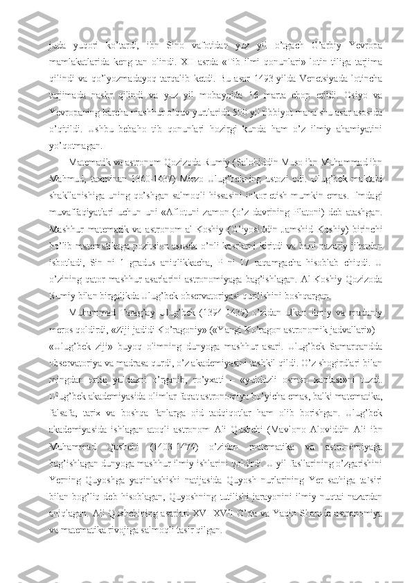 juda   yuqori   ko’tardi,   ibn   Sino   vafotidan   yuz   yil   o’tgach   G’arbiy   Yevropa
mamlakatlarida   keng   tan   olindi.   XII   asrda   «Tib   ilmi   qonunlari»   lotin   tiliga   tarjima
qilindi   va   qo’lyozmadayoq   tarqalib   ketdi.   Bu   asar   1493-yilda   Venetsiyada   lotincha
tarjimada   nashr   qilindi   va   yuz   yil   mobaynida   16   marta   chop   etildi.   Osiyo   va
Yevropaning barcha mashhur o’quv yurtlarida 500 yil tibbiyot mana shu asar asosida
o’qitildi.   Ushbu   bebaho   tib   qonunlari   hozirgi   kunda   ham   o’z   ilmiy   ahamiyatini
yo’qotmagan.
Matematik va astronom Qozizoda Rumiy (Salohiddin Muso ibn Muhammad ibn
Mahmud,   taxminan   1360-1437)   Mirzo   Ulug’bekning   ustozi   edi.   Ulug’bek   maktabi
shakllanishiga uning qo’shgan  salmoqli hissasini  inkor etish mumkin emas. Ilmdagi
muvaffaqiyatlari   uchun   uni   «Aflotuni   zamon   (o’z   davrining   Platoni)   deb   atashgan.
Mashhur   matematik   va   astronom   al-Koshiy   (G’iyosiddin   Jamshid   Koshiy)   birinchi
bo’lib matematikaga pozitsion asosda o’nli kasrlarni kiritdi va buni nazariy jihatdan
isbotladi,   Sin   ni   1   gradus   aniqlikkacha,   P   ni   17   raqamgacha   hisoblab   chiqdi.   U
o’zining   qator   mashhur   asarlarini   astronomiyaga   bag’ishlagan.   Al-Koshiy   Qozizoda
Rumiy bilan birgalikda Ulug’bek observatoriyasi qurilishini boshqargan.
Muhammad   Tarag’ay   Ulug’bek   (1394-1439)   o’zidan   ulkan   ilmiy   va   madaniy
meros qoldirdi, «Ziji jadidi Ko’ragoniy» («Yangi Ko’ragon astronomik jadvallari») –
«Ulug’bek   ziji»   buyoq   olimning   dunyoga   mashhur   asari.   Ulug’bek   Samarqandda
observatoriya va madrasa qurdi, o’z akademiyasini tashkil qildi. O’z shogirdlari bilan
mingdan   ortiq   yulduzni   o’rganib,   ro’yxati   –   «yulduzli   osmon   xaritasi»ni   tuzdi.
Ulug’bek akademiyasida olimlar faqat astronomiya bo’yicha emas, balki matematika,
falsafa,   tarix   va   boshqa   fanlarga   oid   tadqiqotlar   ham   olib   borishgan.   Ulug’bek
akademiyasida   ishlagan   atoqli   astronom   Ali   Qushchi   (Mavlono   Aloviddin   Ali   ibn
Muhammad   Qushchi   (1403-1474)   o’zidan   matematika   va   astronomiyaga
bag’ishlagan dunyoga mashhur ilmiy ishlarini qoldirdi. U yil fasllarining o’zgarishini
Yerning   Quyoshga   yaqinlashishi   natijasida   Quyosh   nurlarining   Yer   sathiga   ta`siri
bilan   bog’liq   deb   hisoblagan,   Quyoshning   tutilishi   jarayonini   ilmiy   nuqtai   nazardan
aniqlagan. Ali Qushchining asarlari XVI-XVII O’rta va Yaqin Sharqda astronomiya
va matematika rivojiga salmoqli tasir qilgan. 