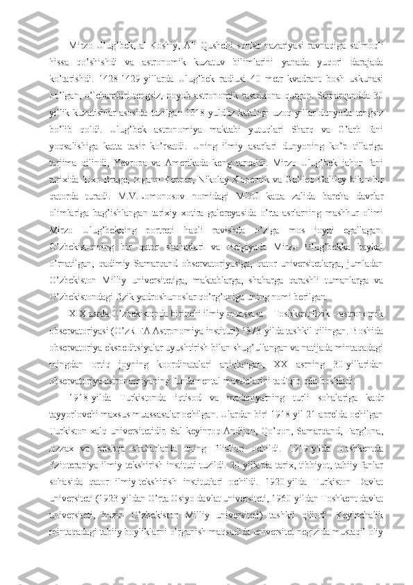 Mirzo   Ulug’bek,   al-Koshiy,   Ali   Qushchi   sonlar   nazariyasi   ravnaqiga   salmoqli
hissa   qo’shishdi   va   astronomik   kuzatuv   bilimlarini   yanada   yuqori   darajada
ko’tarishdi.   1428-1429-yillarda   Ulug’bek   radiusi   40   metr   kvadrant   bosh   uskunasi
bo’lgan,   o’lchamlari   tengsiz,   noyob  astronomik   rasadxona   qurgan.  Samarqandda   30
yillik kuzatishlar  asosida  tuzilgan 1018 yulduz katalogi  uzoq yillar dunyoda tengsiz
bo’lib   qoldi.   Ulug’bek   astronomiya   maktabi   yutuqlari   Sharq   va   G’arb   fani
yoqsalishiga   katta   tasir   ko’rsatdi.   Uning   ilmiy   asarlari   dunyoning   ko’p   tillariga
tarjima   qilindi,   Yevropa   va   Amerikada   keng   tarqaldi.   Mirzo   Ulug’bek   jahon   fani
tarixida  Tixo  Brage,  Iogann  Kepper,  Nikolay  Kopernik  va  Galileo  Galiley  bilan  bir
qatorda   turadi.   M.V.Lomonosov   nomidagi   MDU   katta   zalida   barcha   davrlar
olimlariga   bag’ishlangan   tarixiy   xotira   galereyasida   o’rta   asrlarning   mashhur   olimi
Mirzo   Ulug’bekning   portreti   haqli   ravishda   o’ziga   mos   joyni   egallagan.
O’zbekistonning   bir   qator   shaharlari   va   Belgiyada   Mirzo   Ulug’bekka   haykal
o’rnatilgan,   qadimiy   Samarqand   observatoriyasiga,   qator   universitetlarga,   jumladan
O’zbekiston   Milliy   universitetiga,   maktablarga,   shaharga   qarashli   tumanlarga   va
O’zbekistondagi fizik-yadroshunoslar qo’rg’oniga uning nomi berilgan.
XIX asrda O’zbekistonda birinchi ilmiy muassasa – Toshkent fizik – astronomik
observatoriyasi (O’zR FA Astronomiya instituti) 1873-yilda tashkil qilingan. Boshida
observatoriya ekspeditsiyalar uyushtirish bilan shug’ullangan va natijada mintaqadagi
mingdan   ortiq   joyning   koordinatalari   aniqlangan,   XX   asrning   30-yillaridan
observatoriya astronomiyaning fundamental masalalarini tad`qiq qila boshladi.
1918-yilda   Turkistonda   iqtisod   va   madaniyatning   turli   sohalariga   kadr
tayyorlovchi maxsus muassasalar ochilgan. Ulardan biri 1918-yil 21-aprelda ochilgan
Turkiston xalq universitetidir. Sal keyinroq Andijon, Qo’qon, Samarqand, Farg’ona,
Jizzax   va   boshqa   shaharlarda   uning   filiallari   ochildi.   1919-yilda   Toshkentda
fizioterapiya ilmiy-tekshirish instituti tuzildi. 20-yillarda tarix, tibbiyot, tabiiy fanlar
sohasida   qator   ilmiy-tekshirish   institutlari   ochildi.   1920-yilda   Turkiston   Davlat
universiteti (1923-yildan O’rta Osiyo davlat universiteti, 1960-yildan Toshkent davlat
universiteti,   hozir-   O’zbekiston   Milliy   universiteti)   tashkil   qilindi.   Keyinchalik
mintaqadagi tabiiy boyliklarni o’rganish maqsadida universitet negizida mustaqil oliy 