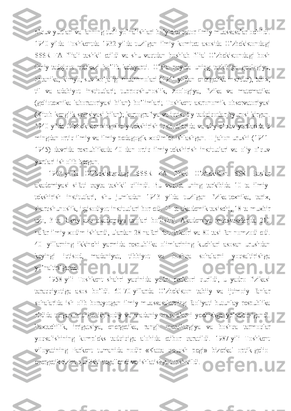 o’quv yurtlari va fanning turli yo’nalishlari bo’yicha qator ilmiy muassasalar ochildi.
1940-yilda   Toshkentda   1932-yilda   tuzilgan   ilmiy   komitet   asosida   O’zbekistondagi
SSSR   FA   filiali   tashkil   etildi   va   shu   vaqtdan   boshlab   filial   O’zbekistondagi   bosh
ilmiy-tadqiqot   markazi   bo’lib   kelayapti.   O’sha   paytda   uning   tarkibiga   geologiya,
botanika,   kimyo,   suv   xo’jaligi   muammolari   (1941-yildan   energetika   instituti),   tarix,
til   va   adabiyot   institutlari;   tuproqshunoslik,   zoologiya,   fizika   va   matematika
(geliotexnika   laboratoriyasi   bilan)   bo’limlari;   Toshkent   astronomik   observatoriyasi
(Kitob kenglik stansiyasi bilan); kartografiya va iqtisodiy tadqiqotlar byurosi kirgan.
1940-yilda O’zbekistonning  ilmiy-tekshirish institutlarida va oliy o’quv yurtlarida 3
mingdan ortiq ilmiy va ilmiy-pedagogik xodimlar ishlashgan. II jahon urushi (1941-
1945)   davrida   respublikada   40   dan   ortiq   ilmiy-tekshirish   institutlari   va   oliy   o’quv
yurtlari ish olib borgan.
1943-yilda   O’zbekistondagi   SSSR   FA   filiali   O’zbekiston   SSR   Fanlar
akademiyasi   sifati   qayta   tashkil   qilindi.   Bu   vaqtda   uning   tarkibida   10   ta   ilmiy-
tekshirish   institutlari,   shu   jumladan   1943   yilda   tuzilgan   fizika-texnika,   tarix,
sharqshunoslik, iqtisodiyot institutlari bor edi. 11 ta akademik-tasischi, 18 ta muxbir
azo,   3   ta   faxriy   azo   akademiya   azolari   bo’lishdi.   Akademiya   muassasalarida   210
nafar ilmiy xodim ishlardi, ulardan 28 nafari fan doktori va 80 tasi fan nomzodi edi.
40-   yillarning   ikkinchi   yarmida   respublika   olimlarining   kuchlari   asosan   urushdan
keyingi   iqtisod,   madaniyat,   tibbiyot   va   boshqa   sohalarni   yoqsaltirishga
yo’naltirilgandi.
1958-yili   Toshkent   shahri   yaqinida   yadro   reaktori   qurildi,   u   yadro   fizikasi
taraqqiyotiga   asos   bo’ldi.   60-70-yillarda   O’zbekiston   tabiiy   va   ijtimoiy   fanlar
sohalarida   ish   olib   borayotgan   ilmiy   muassasalarning   faoliyati   butunlay   respublika
oldida   turgan   muhim   iqtisodiy   va   madaniy   masalalarni   yechishga   yo’naltirilgandi.
Paxtachilik,   irrigatsiya,   energetika,   rangli   metallurgiya   va   boshqa   tarmoqlar
yoqsalishining   kompleks   tadqiqiga   alohida   etibor   qaratildi.   1987-yili   Toshkent
viloyatining   Parkent   tumanida   nodir   «Katta   quuosh   pegi»   bizerkal   optik-gelio-
energetik tizim qurilishi tugallandi va ishlatishga topshirildi. 