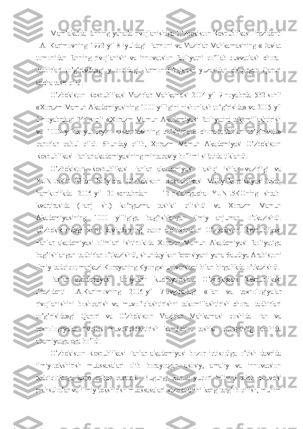 Mamlakatda fanning yanada rivojlanishiga O’zbekiston Respublikasi Prezidenti
I.A. Karimovning 1992-yil  8-iyuldagi  Farmoni  va  Vazirlar  Mahkamasining  «Davlat
tomonidan   fanning   rivojlanishi   va   innovatsion   faoliyatni   qo’llab-quvvatlash   chora-
tadbirlari   to’g’risida»gi   yuqoridagi   Farmonni   bajarish   yuzasidan   chiqargan   Qarori
ancha tasir qildi.
O’zbekiston   Respublikasi   Vazirlar   Mahkamasi   2004-yil   9-noyabrda   532-sonli
«Xorazm Mamun Akademiyasining 1000 yilligini nishonlash to’g’risida» va 2005-yil
1-noyabrdagi   240-sonli   «Xorazm   Mamun   Akademiyasi   faoliyatini   takomillashtirish
va   1000   yillik   yubileyini   nishonlashning   qo’shimcha   chora-tadbirlari   to’g’risida»
qarorlar   qabul   qildi.   Shunday   qilib,   Xorazm   Mamun   Akademiyasi   O’zbekiston
Respublikasi Fanlar akademiyasining mintaqaviy bo’limi sifatida tiklandi.
O’zbekiston   Respublikasi   Fanlar   akademiyasi   Tashqi   ishlar   vazirligi   va
YUNESKO   ishlari   bo’yicha   O’zbekiston   Respublikasi   Milliy   komissiyasi   bilan
hamkorlikda   2006-yil   20-sentabrdan   –   12-oktabrgacha   YUNESKOning   shtab-
kvartirasida   (Parij   sh.)   ko’rgazma   tashkil   qilishdi   va   Xorazm   Mamun
Akademiyasining   1000   yilligiga   bag’ishlangan   ilmiy   anjuman   o’tkazishdi.
O’zbekistondagi   xorij   davlatlarning   qator   elchixonalari   O’zbekiston   Respublikasi
Fanlar   akademiyasi   olimlari   ishtirokida   Xorazm   Mamun   Akademiyasi   faoliyatiga
bag’ishlangan tadbirlar o’tkazishdi, shunday konferensiyani yana Saudiya Arabistoni
Ilmiy-tadqiqot markazi Koreyaning Kyongxi universiteti bilan birgalikda o’tkazishdi.
Fanlar   akademiyasi   faoliyatini   kuchaytirishda   O’zbekiston   Respublikasi
Prezidenti   I.A.Karimovning   2006-yil   7-avgustdagi   «Fan   va   texnologiyalar
rivojlanishini   boshqarish   va   muvofiqlashtirishni   takomillashtirish   chora-   tadbirlari
to’g’risida»gi   Qarori   va   O’zbekiston   Vazirlar   Mahkamasi   qoshida   Fan   va
texnologiyalar   rivojini   muvofiqlashtirish   komitetini   tashkil   qilinganligi   alohida
ahamiyatga ega bo’ldi.
O’zbekiston   Respublikasi   Fanlar   akademiyasi   bozor   iqtisodiga   o’tish   davrida
ilmiy-tekshirish   muassasalari   olib   borayotgan   asosiy,   amaliy   va   innovatsion
tadqiqotlarga   katta   etibor   qaratadi.   Bugungi   kunda   yuqori   bilimni   talab   qiluvchi
mahsulotlar va ilmiy-tekshirish muassasalari xizmatlarini keng targ’ib qilish, muhim 