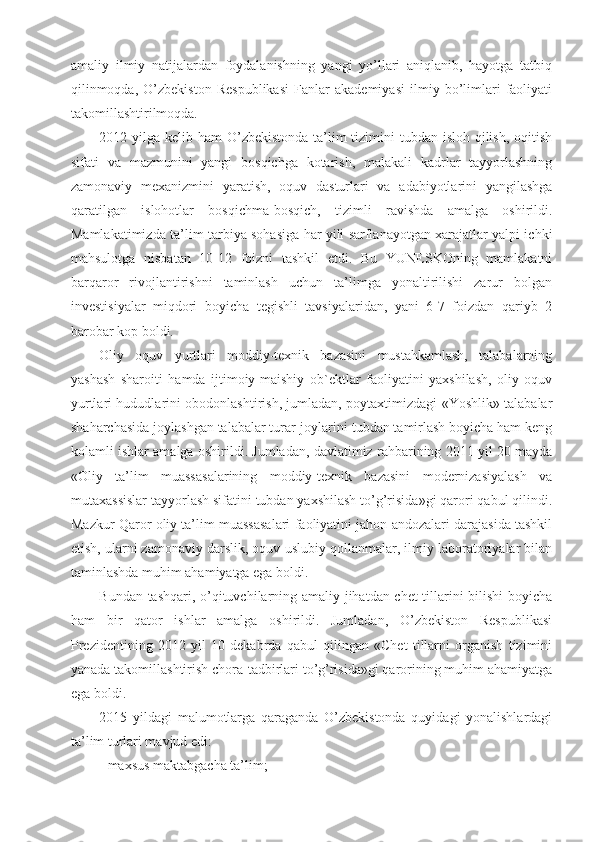 amaliy   ilmiy   natijalardan   foydalanishning   yangi   yo’llari   aniqlanib,   hayotga   tatbiq
qilinmoqda,   O’zbekiston   Respublikasi   Fanlar   akademiyasi   ilmiy   bo’limlari   faoliyati
takomillashtirilmoqda.
2012 yilga kelib ham  O’zbekistonda ta’lim  tizimini  tubdan isloh qilish, oqitish
sifati   va   mazmunini   yangi   bosqichga   kotarish,   malakali   kadrlar   tayyorlashning
zamonaviy   mexanizmini   yaratish,   oquv   dasturlari   va   adabiyotlarini   yangilashga
qaratilgan   islohotlar   bosqichma-bosqich,   tizimli   ravishda   amalga   oshirildi.
Mamlakatimizda ta’lim-tarbiya sohasiga har yili sarflanayotgan xarajatlar yalpi ichki
mahsulotga   nisbatan   10-12   foizni   tashkil   etdi.   Bu   YUNESKOning   mamlakatni
barqaror   rivojlantirishni   taminlash   uchun   ta’limga   yonaltirilishi   zarur   bolgan
investisiyalar   miqdori   boyicha   tegishli   tavsiyalaridan,   yani   6-7   foizdan   qariyb   2
barobar kop boldi. 
Oliy   oquv   yurtlari   moddiy-texnik   bazasini   mustahkamlash,   talabalarning
yashash   sharoiti   hamda   ijtimoiy-maishiy   ob`ektlar   faoliyatini   yaxshilash,   oliy   oquv
yurtlari hududlarini obodonlashtirish, jumladan, poytaxtimizdagi «Yoshlik» talabalar
shaharchasida joylashgan talabalar turar-joylarini tubdan tamirlash boyicha ham keng
kolamli ishlar amalga oshirildi. Jumladan, davlatimiz rahbarining 2011 yil 20 mayda
«Oliy   ta’lim   muassasalarining   moddiy-texnik   bazasini   modernizasiyalash   va
mutaxassislar tayyorlash sifatini tubdan yaxshilash to’g’risida»gi qarori qabul qilindi.
Mazkur Qaror oliy ta’lim muassasalari faoliyatini jahon andozalari darajasida tashkil
etish, ularni zamonaviy darslik, oquv-uslubiy qollanmalar, ilmiy laboratoriyalar bilan
taminlashda muhim ahamiyatga ega boldi. 
Bundan tashqari, o’qituvchilarning amaliy jihatdan chet tillarini bilishi  boyicha
ham   bir   qator   ishlar   amalga   oshirildi.   Jumladan,   O’zbekiston   Respublikasi
Prezidentining   2012   yil   10   dekabrda   qabul   qilingan   «Chet   tillarni   organish   tizimini
yanada takomillashtirish chora-tadbirlari to’g’risida»gi qarorining muhim ahamiyatga
ega boldi.
2015   yildagi   malumotlarga   qaraganda   O’zbekistonda   quyidagi   yonalishlardagi
ta’lim turlari mavjud edi: 
- maxsus maktabgacha ta’lim;  