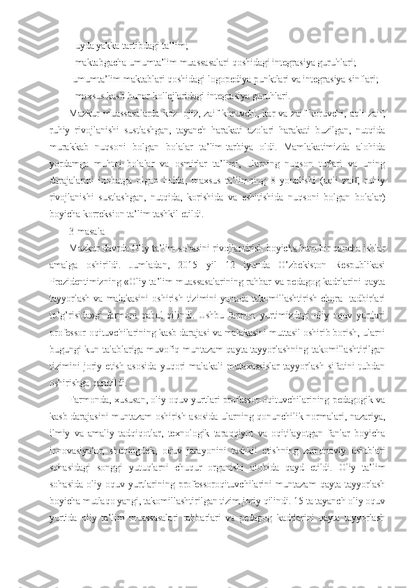 - uyda yakka tartibdagi ta’lim; 
- maktabgacha umumta’lim muassasalari qoshidagi integrasiya guruhlari; 
-umumta’lim maktablari qoshidagi logopediya punktlari va integrasiya sinflari;
- maxsus kasb-hunar kollejlaridagi integrasiya guruhlari.
Mazkur  muassasalarda   kozi  ojiz,  zaif   koruvchi,   kar  va  zaif  koruvchi,  aqli   zaif,
ruhiy   rivojlanishi   sustlashgan,   tayanch   harakati   azolari   harakati   buzilgan,   nutqida
murakkab   nuqsoni   bolgan   bolalar   ta’lim-tarbiya   oldi.   Mamlakatimizda   alohida
yordamga   muhtoj   bolalar   va   osmirlar   ta’limi,   ularning   nuqson   turlari   va   uning
darajalarini   inobatga   olgan   holda,   maxsus   ta’limning   8   yonalishi   (aqli   zaif,   ruhiy
rivojlanishi   sustlashgan,   nutqida,   korishida   va   eshitishida   nuqsoni   bolgan   bolalar)
boyicha korreksion ta’lim tashkil etildi.
3-masala
Mazkur davrda Oliy ta’lim sohasini rivojlantirish boyicha ham bir qancha ishlar
amalga   oshirildi.   Jumladan,   2015   yil   12   iyunda   O’zbekiston   Respublikasi
Prezidentimizning «Oliy ta’lim muassasalarining rahbar va pedagog kadrlarini qayta
tayyorlash   va   malakasini   oshirish   tizimini   yanada   takomillashtirish   chora-   tadbirlari
to’g’risida»gi   farmoni   qabul   qilindi.   Ushbu   farmon   yurtimizdagi   oliy   oquv   yurtlari
professor-oqituvchilarining kasb darajasi va malakasini muttasil oshirib borish, ularni
bugungi kun talablariga muvofiq muntazam qayta tayyorlashning takomillashtirilgan
tizimini   joriy   etish   asosida   yuqori   malakali   mutaxassislar   tayyorlash   sifatini   tubdan
oshirishga qaratildi.
Farmonda, xususan, oliy oquv yurtlari professor-oqituvchilarining pedagogik va
kasb darajasini muntazam oshirish asosida ularning qonunchilik normalari, nazariya,
ilmiy   va   amaliy   tadqiqotlar,   texnologik   taraqqiyot   va   oqitilayotgan   fanlar   boyicha
innovasiyalar,   shuningdek,   oquv   jarayonini   tashkil   etishning   zamonaviy   uslublari
sohasidagi   songgi   yutuqlarni   chuqur   organishi   alohida   qayd   etildi.   Oliy   ta’lim
sohasida   oliy   oquv   yurtlarining   professoroqituvchilarini   muntazam   qayta   tayyorlash
boyicha mutlaqo yangi, takomillashtirilgan tizim joriy qilindi. 15 ta tayanch oliy oquv
yurtida   oliy   ta’lim   muassasalari   rahbarlari   va   pedagog   kadrlarini   qayta   tayyorlash 