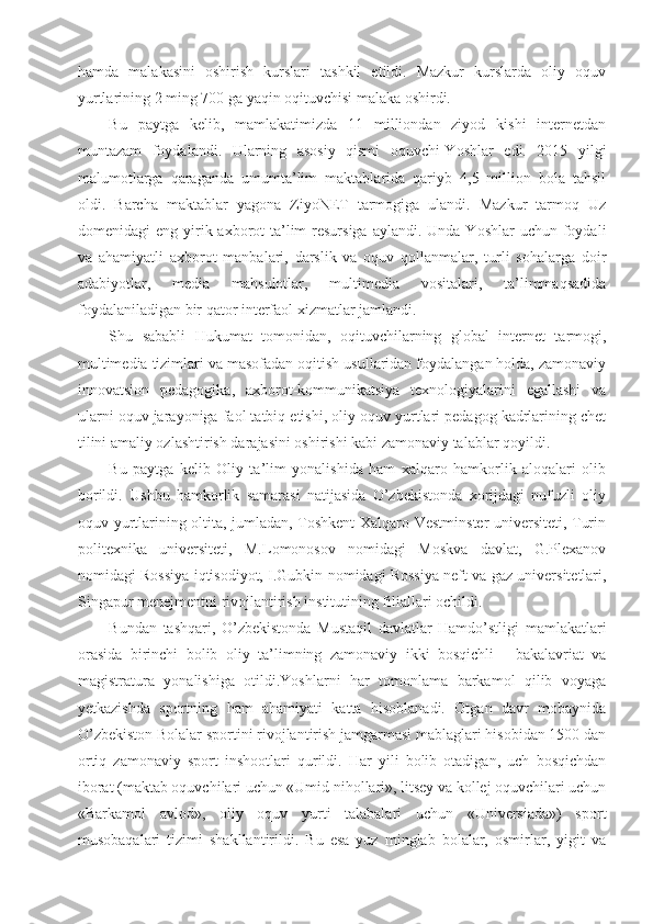 hamda   malakasini   oshirish   kurslari   tashkil   etildi.   Mazkur   kurslarda   oliy   oquv
yurtlarining 2 ming 700 ga yaqin oqituvchisi malaka oshirdi.
Bu   paytga   kelib,   mamlakatimizda   11   milliondan   ziyod   kishi   internetdan
muntazam   foydalandi.   Ularning   asosiy   qismi   oquvchi-Yoshlar   edi.   2015   yilgi
malumotlarga   qaraganda   umumta’lim   maktablarida   qariyb   4,5   million   bola   tahsil
oldi.   Barcha   maktablar   yagona   ZiyoNET   tarmogiga   ulandi.   Mazkur   tarmoq   Uz
domenidagi  eng  yirik  axborot-ta’lim  resursiga  aylandi.  Unda Yoshlar  uchun  foydali
va   ahamiyatli   axborot   manbalari,   darslik   va   oquv   qollanmalar,   turli   sohalarga   doir
adabiyotlar,   media   mahsulotlar,   multimedia   vositalari,   ta’limmaqsadida
foydalaniladigan bir qator interfaol xizmatlar jamlandi.
Shu   sababli   Hukumat   tomonidan,   oqituvchilarning   global   internet   tarmogi,
multimedia tizimlari va masofadan oqitish usullaridan foydalangan holda, zamonaviy
innovatsion   pedagogika,   axborot-kommunikatsiya   texnologiyalarini   egallashi   va
ularni oquv jarayoniga faol tatbiq etishi, oliy oquv yurtlari pedagog kadrlarining chet
tilini amaliy ozlashtirish darajasini oshirishi kabi zamonaviy talablar qoyildi. 
Bu   paytga   kelib   Oliy   ta’lim   yonalishida   ham   xalqaro   hamkorlik   aloqalari   olib
borildi.   Ushbu   hamkorlik   samarasi   natijasida   O’zbekistonda   xorijdagi   nufuzli   oliy
oquv yurtlarining oltita, jumladan, Toshkent Xalqaro Vestminster universiteti, Turin
politexnika   universiteti,   M.Lomonosov   nomidagi   Moskva   davlat,   G.Plexanov
nomidagi Rossiya iqtisodiyot, I.Gubkin nomidagi Rossiya neft va gaz universitetlari,
Singapur menejmentni rivojlantirish institutining filiallari ochildi. 
Bundan   tashqari,   O’zbekistonda   Mustaqil   davlatlar   Hamdo’stligi   mamlakatlari
orasida   birinchi   bolib   oliy   ta’limning   zamonaviy   ikki   bosqichli   -   bakalavriat   va
magistratura   yonalishiga   otildi.Yoshlarni   har   tomonlama   barkamol   qilib   voyaga
yetkazishda   sportning   ham   ahamiyati   katta   hisoblanadi.   Otgan   davr   mobaynida
O’zbekiston Bolalar sportini rivojlantirish jamgarmasi mablaglari hisobidan 1500 dan
ortiq   zamonaviy   sport   inshootlari   qurildi.   Har   yili   bolib   otadigan,   uch   bosqichdan
iborat (maktab oquvchilari uchun «Umid nihollari», litsey va kollej oquvchilari uchun
«Barkamol   avlod»,   oliy   oquv   yurti   talabalari   uchun   «Universiada»)   sport
musobaqalari   tizimi   shakllantirildi.   Bu   esa   yuz   minglab   bolalar,   osmirlar,   yigit   va 