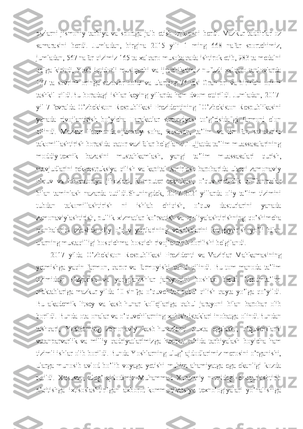 qizlarni   jismoniy   tarbiya   va   sportga   jalb   etish   imkonini   berdi.   Mazkur   tadbirlar   oz
samarasini   berdi.   Jumladan,   birgina   2015   yili   1   ming   668   nafar   sportchimiz,
jumladan, 567 nafar qizimiz 165 ta xalqaro musobaqada ishtirok etib, 983 ta medalni
qolga   kiritdi,   Yosh   iqtidorli   musiqachi   va   ijrochilarimiz   nufuzli   xalqaro   tanlovlarda
137   ta   sovrinli   oringa   sazovor   boldi   va   ularning   76   tasi   Gran-pri   va   birinchi   orinni
tashkil qildi.Bu boradagi ishlar keying yillarda ham dvom ettirildi. Jumladan, 2017-
yil  7-fevralda  O’zbekiston   Respublikasi   Prezidentining  "O’zbekiston  Respublikasini
yanada   rivojlantirish   bo’yicha   Harakatlar   strategiyasi   to’g’risida"gi   farmoni   elon
qilindi.   Mazkur   Farmonda   ijtimoiy   soha,   xususan,   ta’lim   va   ilm-fan   sohalarini
takomillashtirish borasida qator vazifalar belgilandi.Hujjatda ta’lim muassasalarining
moddiy-texnik   bazasini   mustahkamlash,   yangi   ta’lim   muassasalari   qurish,
mavjudlarini  rekonstruksiya  qilish  va kapital  tamirlash barobarida ularni  zamonaviy
o’quv   va   laboratoriya   jihozlari,   komputer   texnikasi,   o’quv-metodik   qo’llanmalar
bilan   taminlash   nazarda   tutildi.Shuningdek,   2017-2021-yillarda   oliy   ta’lim   tizimini
tubdan   takomillashtirish   ni   ishlab   chiqish,   o’quv   dasturlarini   yanada
zamonaviylashtirish,   pullik   xizmatlar   ko’rsatish   va   moliyalashtirishning   qo’shimcha
manbalarini   izlashda   oliy   o’quv   yurtlarining   vakolatlarini   kengaytirish   yo’li   bilan
ularning mustaqilligi bosqichma-bosqich rivojlantirib borilishi belgilandi.
2017   yilda   O’zbekiston   Respublikasi   Prezidenti   va   Vazirlar   Mahkamasining
yetmishga   yaqin   farmon,   qaror   va   farmoyishi   qabul   qilindi.   Bu   tom   manoda   ta’lim
tizimidagi   o’zgarish   va   yangilanishlar   jarayonini   boshlab   berdi.   Umumta’lim
maktablariga  mazkur   yilda   10-sinfga  o’quvchilar   qabul   qilish   qayta  yo’lga  qo’yildi.
Bu   akademik   litsey   va   kasb-hunar   kollejlariga   qabul   jarayoni   bilan   barobar   olib
borildi. Bunda ota-onalar va o’quvchilarning xohish-istaklari inobatga olindi.Bundan
tashqari,   Yoshlarning   zamonaviy   kasb-hunarlarni   puxta   egalashi,   o’quvchilarni
vatanparvarlik   va   milliy   qadriyatlarimizga   hurmat   ruhida   tarbiyalash   boyicha   ham
tizimli ishlar olib borildi. Bunda Yoshlarning ulug’ ajdodlarimiz merosini o’rganishi,
ularga   munosib   avlod   bo’lib   voyaga   yetishi   muhim   ahamiyatga   ega   ekanligi   kozda
tutildi.   Xususan,   ulug’   ajdodimiz   Muhammad   Xorazmiy   nomidagi   chuqurlashtirib
o’qitishga   ixtisoslashtirilgan   axborot-kommunikatsiya   texnologiyalari   yo’nalishiga 