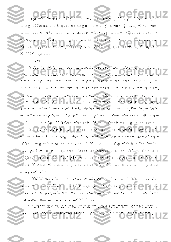 Tayanch   iboralar :   Istiqlolning   dastlabki   kunlari,   1992-yil   2-iyulda   qabul
qilingan O’zbekiston Respublikasining «Ta’lim to’g’risida»gi  Qonuni, Maktabgacha
ta’lim   sohasi,   «Sog’lom   avlod   uchun»,   «Iqtisodiy   ta’lim»,   «Qishloq   maktabi»,
«Rivojlanishda   nuqsoni   bo’lgan   bolalarni   tiklash»   va   boshqa   tarmoq   dasturlari,
Kadrlar   tayyorlash   milliy   ,   Yaponiyadagi   JAYKO   xalqaro   tashkiloti,   Koreyaning
KOYKA agentligi. 
1-masala
Ma`lumki,   sho’rolar   hukumati   davrida   hukmron   tuzum   o’zining   jahonda   eng
insonparvar, odil, demokratik va eng savodxon jamiyat barpo etgani bilan maqtanib,
butun jahonga jar solar edi. Sirtdan qaraganda, haqiqatan ham, manzara shunday edi.
Sobiq   SSSRda   yuzlab   universitet   va   institutlar,   oliy   va   o’rta   maxsus   bilim   yurtlari,
minglab   ilmiy-tadqiqot   muassasalari   faoliyat   ko’rsatardi.   Lekin   ular,   son   va   miqdor
jihatidan   ko’p   bo’lgani   bilan   jahon   andazalari   darajasida   emas   edi.   Buning   asosiy
sabablaridan   biri   kommunistik   jamiyatda   hamma   narsa,   jumladan,   ilm-fan,   maktab-
maorif   tizimining   ham   o’sha   yo’lg’on   g’oyalarga   qurbon   qilinganida   edi.   Sovet
Ittifoqini tanazzulga olib kelgan sabablardan biri ham shunda ekanligi shubhasizdir.
Istiqlolning   dastlabki   kunlaridanoq   fan   va   texnikaga   munosabat   o’zgardi,   xalq
ta’limi tizimini isloh qilishga kirishildi. Mustaqil O’zbekistonda maorif va madaniyat
ishlarini   eng   muhim   va   dolzarb   soha   sifatida   rivojlantirishga   alohida   e'tibor   berildi.
1992-yil   2-iyulda  qabul  qilingan  O’zbekiston   Respublikasining   «Ta’lim  to’g’risida»
gi Qonuni hamda 1991–1996-yillarda elon qilingan 30 dan ziyod Prezident  farmon-
lari   va   Vazirlar   Mahkamasining   qarorlari   asosida   ta’lim   sohasida   qator   o’zgarishlar
amalga oshirildi:
•   Maktabgacha   ta’lim   sohasida   uylarda   tashkil   etiladigan   bolalar   bog’chalari
hamda «bolalar bog’chasi – maktab» majmuyi tarmog’i rivojlandi. Bolalarga chet el
tillarini, xoreografiya, tasviriy va musiqa san`ati, kompyuter savodxonligi  asoslarini
o’rgatuvchi 800 dan ortiq guruh tashkil etildi;
• Yangi tipdagi maktablar va umumta’lim o’quv yurtlari tarmog’i rivojlantirildi.
1992–1996-yillarda 238 ta litsey va 136 ta gimnaziya ochildi va faoliyat ko’rsatdi; 