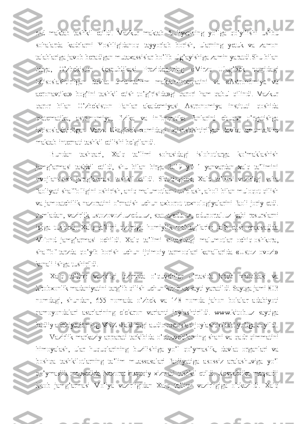 oid   maktab   tashkil   etildi.   Mazkur   maktab   faoliyatining   yo’lga   qo’yilishi   ushbu
sohalarda   kadrlarni   Yoshligidanoq   tayyorlab   borish,   ularning   yetuk   va   zamon
talablariga javob beradigan mutaxassislar bo’lib ulg’ayishiga zamin yaratdi.Shu bilan
birga,   O’zbekiston   Respublikasi   Prezidentining   «Mirzo   Ulug’bek   nomidagi
ixtisoslashtirilgan   davlat   umumta’lim   maktab-internatini   va   «Astronomiya   va
aeronavtika»   bog’ini   tashkil   etish   to’g’risida»gi   qarori   ham   qabul   qilindi.   Mazkur
qaror   bilan   O’zbekiston   Fanlar   akademiyasi   Astronomiya   instituti   qoshida
matematika,   astronomiya,   fizika   va   informatika   fanlarini   chuqur   o’rgatishga
ixtisoslashtirilgan   Mirzo   Ulug’bek   nomidagi   ixtisoslashtirilgan   davlat   umumta’lim
maktab-internati tashkil etilishi belgilandi.
Bundan   tashqari,   Xalq   ta’limi   sohasidagi   islohotlarga   ko’maklashish
jamg’armasi   tashkil   etildi,   shu   bilan   birga   2019   yil   1   yanvardan   xalq   ta’limini
rivojlantirish   jamg’armasi   tashkil   etildi.   Shuningdek,   Xalq   ta’limi   vazirligi   soha
faoliyati shaffofligini oshirish, aniq malumotlarni to’plash, aholi bilan muloqot qilish
va jamoatchilik nazoratini o’rnatish uchun axborot texnologiyalarini faoli joriy etdi.
Jumladan,   vazirlik   ustozovozi.uzedu.uz,   stat.uzedu.uz,   eduportal.uz   kabi   resurslarni
ishga   tushirdi.   Xalq   ta’limi   tizimiga   homiylik   mablag’larini   jalb   etish   maqsadida
MFond   jamg’armasi   ochildi.   Xalq   ta’limi   sohasidagi   malumotlar   ochiq-oshkora,
shaffof   tarzda   qo’yib   borish   uchun   ijtimoiy   tarmoqlari   kanallarida   «Ustoz   ovozi»
kanali ishga tushirildi.
Xalq   ta’limi   vazirligi   tizimida   o’quvchilar   o’rtasida   kitob   mutolaasi   va
kitobxonlik madaniyatini targ’ib qilish uchun kitob.uz sayti yaratildi. Saytga jami 803
nomdagi,   shundan,   655   nomada   o’zbek   va   148   nomda   jahon   bolalar   adabiyoti
namoyondalari   asarlarining   elektron   varianti   joylashtirildi.   www.kitob.uz   saytiga
badiiy adabiyotlarning MRZ shaklidagi audio resurslari joylashtirilishi yo’lga qoyildi.
Vazirlik markaziy apparati  tarkibida o’qituvchilarning shani  va qadr-qimmatini
himoyalash,   ular   huquqlarining   buzilishiga   yo’l   qo’ymaslik,   davlat   organlari   va
boshqa   tashkilotlarning   ta’lim   muassasalari   faoliyatiga   asossiz   aralashuviga   yo’l
qo’ymaslik   maqsadida   Nazorat-huquqiy   xizmati   tashkil   etildi.   Respublika   maqsadli
kitob   jamg’armasi   Moliya   vazirligidan   Xalq   ta’limi   vazirligiga   o’tkazildi.   Xalq 