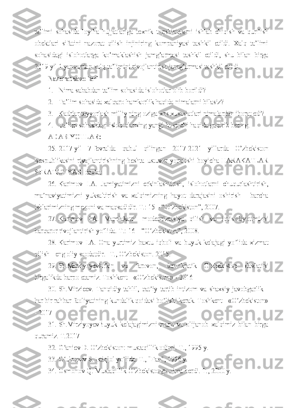 ta’limi   sohasida   loyiha   hujjatlariga   texnik   topshiriqlarni   ishlab   chiqish   va   qurilish
obektlari   sifatini   nazorat   qilish   injiniring   kompaniyasi   tashkil   etildi.   Xalq   ta’limi
sohasidagi   islohotlarga   ko’maklashish   jamg’armasi   tashkil   etildi,   shu   bilan   birga
2019 yil 1 yanvardan xalq ta’limini rivojlantirish jamg’armasi tashkil etildi.
Nazorat savollari
1. Nima sababdan ta’lim sohasida islohotlar olib borildi?
2. Ta’lim sohasida xalqaro hamkorlik haqida nimalarni bilasiz?
3. Kadrlar tayyorlash milliy ning oziga xos xususiatlari nimalardan iborat edi?
4. Ta’lim sohasidagi islohotlarning yangi bosqichi haqida gapirib bering.
ADABIYOTLAR:
25. 2017-yil   7-fevralda   qabul   qilingan   2017-2021   yillarda   O’zbekiston
Respublikasini   rivojlantirishning   beshta   ustuvor   yonalishi   boyicha   HARAKATLAR
STRATEGIYASI davlat 
26. Karimov   I. А .   Jamiyatimizni   erkinlashtirish,   islohotlarni   chuqurlashtirish,
ma naviyatimizni   yuksaltirish   va   xalqimizning   hayot   darajasini   oshirish   -   barchaʼ
ishlarimizning mezoni va maqsadidir. T.: 15 – “O zbekiston”, 2007. 	
ʼ
27. Karimov   I. А .   Mamlakatni   modernizatsiya   qilish   va   iqtisodiyotimizni
barqaror rivojlantirish yo lida. T.: 16 – “O zbekiston”, 2008. 	
ʼ ʼ
28. Karimov   I. А .   Ona   yurtimiz   baxtu   iqboli   va   buyuk   kelajagi   yo lida   xizmat	
ʼ
qilish - eng oliy saodatdir. -T., O zbekiston. 2015.	
ʼ
29. Sh.MirziyoyevErkin   va   farovon,   demokratik   O zbekiston   davlatini	
ʼ
birgalikda barpo etamiz. Toshkent - «O zbekiston» - 2016	
ʼ
30. Sh.Mirzieev.   Tanqidiy   tahlil,   qat iy   tartib-intizom   va   shaxsiy   javobgarlik   -	
ʼ
har bir rahbar faoliyatining kundalik qoidasi bo lishi kerak. Toshkent - «O zbekiston»	
ʼ ʼ
- 2017
31. Sh.MirziyoyevBuyuk   kelajagimizni   mard   va   olijanob   xalqimiz   bilan   birga
quramiz. T.2017
32. G aniev D. O zbekiston: mustaqillik odimi. T., 1995 y. 	
ʼ ʼ
33. G ulomov S. Istiqlol yo lida. T., "Fan", 1996 y. 
ʼ ʼ
34. Usmonov Q. Mustaqillik O zbekistonga nima berdi. T., 2000 y. 	
ʼ 