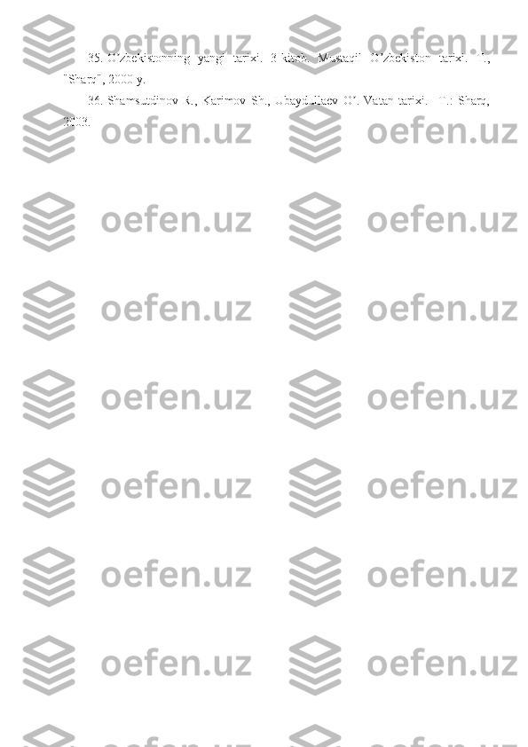35. O zbekistonning   yangi   tarixi.   3-kitob.   Mustaqil   O zbekiston   tarixi.   T.,ʼ ʼ
"Sharq", 2000 y. 
36. Shamsutdinov   R.,   Karimov   Sh.,   Ubaydullaev   O .   Vatan   tarixi.   –T.:   Sharq,	
ʼ
2003.  