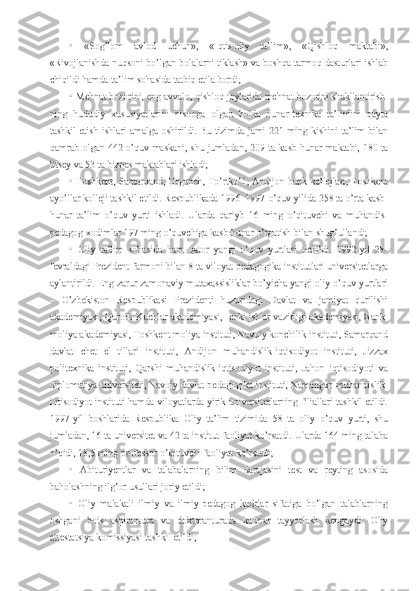 •   «Sog’lom   avlod   uchun»,   «Iqtisodiy   ta’lim»,   «Qishloq   maktabi»,
«Rivojlanishda nuqsoni bo’lgan bolalarni tiklash» va boshqa tarmoq dasturlari ishlab
chiqildi hamda ta’lim sohasida tatbiq etila bordi;
• Mehnat bozorini, eng avvalo, qishloq joylarida mehnat bozorini shakllantirish-
ning   hududiy   xususiyatlarini   hisobga   olgan   holda   hunar-texnika   ta’limini   qayta
tashkil  etish   ishlari   amalga  oshirildi.  Bu  tizimda  jami  221  ming  kishini  ta’lim   bilan
qamrab olgan 442 o’quv maskani, shu jumladan, 209 ta kasb-hunar maktabi, 180 ta
litsey va 53 ta biznes maktablari ishladi;
• Toshkent, Samarqand, Urganch, To’rtko’1, Andijon bank kollejlari, Toshkent
ayo’llar kolleji tashkil etildi. Respublikada 1996–1997-o’quv yilida 258 ta o’rta kasb-
hunar   ta’lim   o’quv   yurti   ishladi.   Ularda   qariyb   16   ming   o’qituvchi   va   muhandis-
pedagog xodimlar 197 ming o’quvchiga kasb-hunar o’rgatish bilan shug’ullandi;
•   Oliy   ta’lim   sohasida   ham   qator   yangi   o’quv   yurtlari   ochildi.   1992-yil   28-
fevraldagi Prezident farmoni bilan 8 ta viloyat pedagogika institutlari universitetlarga
aylantirildi. Eng zarur zamonaviy mutaxassisliklar bo’yicha yangi oliy o’quv yurtlari
–   O’zbekiston   Respublikasi   Prezidenti   huzuridagi   Davlat   va   jamiyat   qurilishi
akademiyasi, Qurolli Kuchlar akademiyasi, Ichki jshlar vazirligi akademiyasi, Bank-
moliya akademiyasi, Toshkent moliya instituti, Navoiy konchilik instituti, Samarqand
davlat   chet   el   tillari   instituti,   Andijon   muhandislik-iqtisodiyot   instituti,   Jizzax
politexnika   instituti,   Qarshi   muhandislik-iqtisodiyot   instituti,   Jahon   iqtisodiyoti   va
diplomatiya universiteti, Navoiy davlat pedagogika instituti, Namangan muhandislik-
iqtisodiyot instituti hamda viloyatlarda yirik universitetlarning filiallari tashkil etildi.
1997-yil   boshlarida   Respublika   Oliy   ta’lim   tizimida   58   ta   oliy   o’quv   yurti,   shu
jumladan, 16 ta universitet va 42 ta institut faoliyat ko’rsatdi. Ularda 164 ming talaba
o’qidi, 18,5 ming professor-o’qituvchi faoliyat ko’rsatdi;
•   Abituriyentlar   va   talabalarning   bilim   darajasini   test   va   reyting   asosida
baholashning ilg’or usullari joriy etildi;
•   Oliy   malakali   ilmiy   va   ilmiy-pedagog   kadrlar   sifatiga   bo’lgan   talablarning
oshgani   bois   aspirantura   va   doktoranturada   kadrlar   tayyorlash   kengaydi.   Oliy
attestatsiya komissiyasi tashkil etildi; 