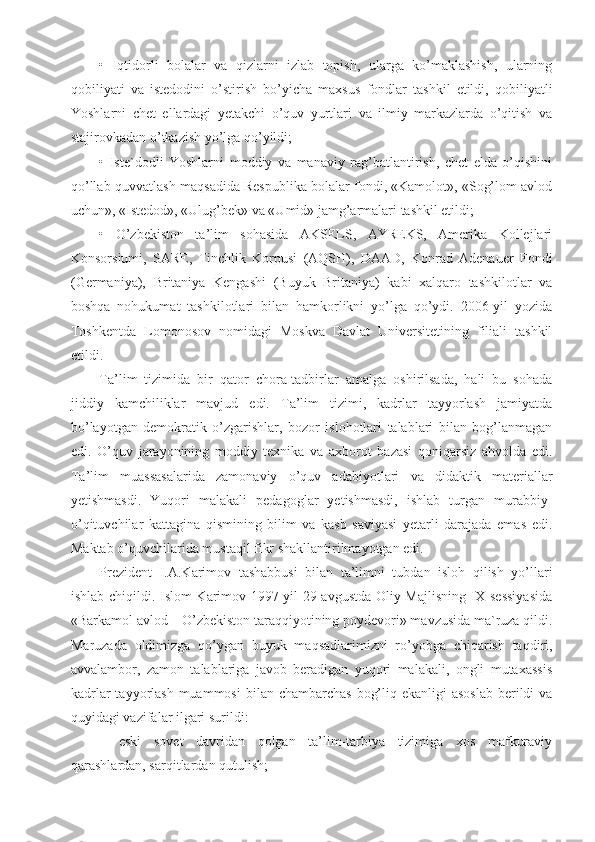 •   Iqtidorli   bolalar   va   qizlarni   izlab   topish,   ularga   ko’maklashish,   ularning
qobiliyati   va   istedodini   o’stirish   bo’yicha   maxsus   fondlar   tashkil   etildi,   qobiliyatli
Yoshlarni   chet   ellardagi   yetakchi   o’quv   yurtlari   va   ilmiy   markazlarda   o’qitish   va
stajirovkadan o’tkazish yo’lga qo’yildi;
•   Iste`dodli   Yoshlarni   moddiy   va   manaviy   rag’batlantirish,   chet   elda   o’qishini
qo’llab-quvvatlash maqsadida Respublika bolalar fondi, «Kamolot», «Sog’lom avlod
uchun», «Istedod», «Ulug’bek» va «Umid» jamg’armalari tashkil etildi;
•   O’zbekiston   ta’lim   sohasida   AKSELS,   AYREKS,   Amerika   Kollejlari
Konsorsiumi,   SARE,   Tinchlik   Korpusi   (AQSH),   DAAD,   Konrad   Adenauer   Fondi
(Germaniya),   Britaniya   Kengashi   (Buyuk   Britaniya)   kabi   xalqaro   tashkilotlar   va
boshqa   nohukumat   tashkilotlari   bilan   hamkorlikni   yo’lga   qo’ydi.   2006-yil   yozida
Toshkentda   Lomonosov   nomidagi   Moskva   Davlat   Universitetining   filiali   tashkil
etildi.
Ta’lim   tizimida   bir   qator   chora-tadbirlar   amalga   oshirilsada,   hali   bu   sohada
jiddiy   kamchiliklar   mavjud   edi.   Ta’lim   tizimi,   kadrlar   tayyorlash   jamiyatda
bo’layotgan   demokratik   o’zgarishlar,   bozor   islohotlari   talablari   bilan   bog’lanmagan
edi.   O’quv   jarayonining   moddiy   texnika   va   axborot   bazasi   qoniqarsiz   ahvolda   edi.
Ta’lim   muassasalarida   zamonaviy   o’quv   adabiyotlari   va   didaktik   materiallar
yetishmasdi.   Yuqori   malakali   pedagoglar   yetishmasdi,   ishlab   turgan   murabbiy-
o’qituvchilar   kattagina   qismining   bilim   va   kasb   saviyasi   yetarli   darajada   emas   edi.
Maktab o’quvchilarida mustaqil fikr shakllantirilmayotgan edi.
Prezident   I.A.Karimov   tashabbusi   bilan   ta’limni   tubdan   isloh   qilish   yo’llari
ishlab chiqildi. Islom Karimov 1997-yil 29-avgustda Oliy Majlisning IX-sessiyasida
«Barkamol avlod – O’zbekiston taraqqiyotining poydevori» mavzusida ma`ruza qildi.
Maruzada   oldimizga   qo’ygan   buyuk   maqsadlarimizni   ro’yobga   chiqarish   taqdiri,
avvalambor,   zamon   talablariga   javob   beradigan   yuqori   malakali,   ongli   mutaxassis
kadrlar  tayyorlash muammosi  bilan chambarchas  bog’liq ekanligi  asoslab  berildi  va
quyidagi vazifalar ilgari surildi:
–   eski   sovet   davridan   qolgan   ta’lim-tarbiya   tizimiga   xos   mafkuraviy
qarashlardan, sarqitlardan qutulish; 