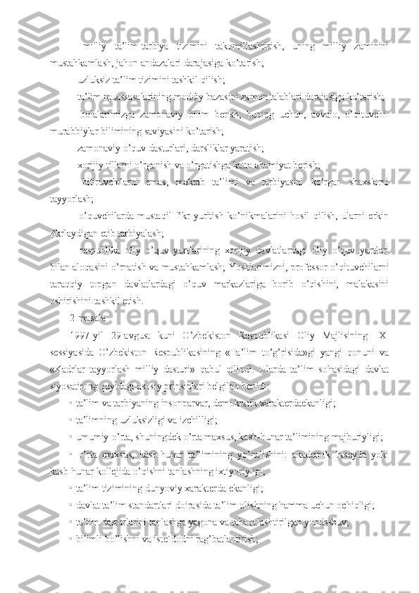 –   milliy   ta’lim-tarbiya   tizimini   takomillashtirish,   uning   milliy   zaminini
mustahkamlash, jahon andazalari darajasiga ko’tarish;
– uzluksiz ta’lim tizimini tashkil qilish;
– ta’lim muassasalarining moddiy bazasini zamon talablari darajasiga ko’tarish;
–   bolalarimizga   zamonaviy   bilim   berish,   buning   uchun,   avvalo,   o’qituvchi-
murabbiylar bilimining saviyasini ko’tarish;
– zamonaviy o’quv dasturlari, darsliklar yaratish;
– xorijiy tillarni o’rganish va o’rgatishga katta ahamiyat berish;
–   bitiruvchilarni   emas,   maktab   ta’limi   va   tarbiyasini   ko’rgan   shaxslarni
tayyorlash;
–   o’quvchilarda   mustaqil   fikr   yuritish   ko’nikmalarini   hosil   qilish,   ularni   erkin
fikrlaydigan etib tarbiyalash;
–   respublika   oliy   o’quv   yurtlarining   xorijiy   davlatlardagi   oliy   o’quv   yurtlari
bilan aloqasini o’rnatish va mustahkamlash; Yoshlarimizni, professor-o’qituvchilarni
taraqqiy   topgan   davlatlardagi   o’quv   markazlariga   borib   o’qishini,   malakasini
oshirishini tashkil etish.
2-masala
1997-yil   29-avgust   kuni   O’zbekiston   Respublikasi   Oliy   Majlisining   IX-
sessiyasida   O’zbekiston   Respublikasining   «Ta’lim   to’g’risida»gi   yangi   qonuni   va
«Kadrlar   tayyorlash   milliy   dasturi»   qabul   qilindi.   Ularda   ta’lim   sohasidagi   davlat
siyosatining quyidagi asosiy prinsiplari belgilab berildi:
• ta’lim va tarbiyaning insonparvar, demokratik xarakterdaekanligi;
• ta’limning uzluksizligi va izchilligi;
• umumiy-o’rta, shuningdek o’rta maxsus, kasb-hunar ta’limining majburiyligi;
•   o’rta   maxsus,   kasb-hunar   ta’limining   yo’nalishini:   akademik   litseyda   yoki
kasb-hunar kollejida o’qishni tanlashning ixtiyoriyligi;
• ta’lim tizimining dunyoviy xarakterda ekanligi;
• davlat ta’lim standartlari doirasida ta’lim olishning hamma uchun ochiqligi;
• ta’lim dasturlarini tanlashga yagona va tabaqalashtirilgan yondashuv;
• bilimli bo’lishni va iste`dodni rag’batlantirish; 