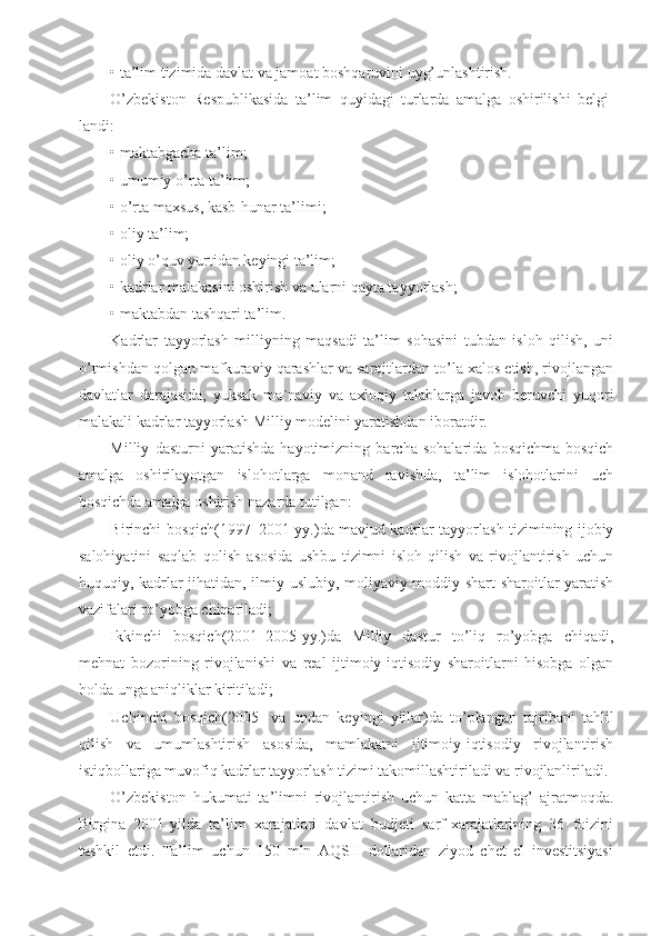 • ta’lim tizimida davlat va jamoat boshqaruvini uyg’unlashtirish.
O’zbekiston   Respublikasida   ta’lim   quyidagi   turlarda   amalga   oshirilishi   belgi-
landi:
• maktabgacha ta’lim;
• umumiy o’rta ta’lim;
• o’rta maxsus, kasb-hunar ta’limi;
• oliy ta’lim;
• oliy o’quv yurtidan keyingi ta’lim;
• kadrlar malakasini oshirish va ularni qayta tayyorlash;
• maktabdan tashqari ta’lim.
Kadrlar   tayyorlash   milliyning   maqsadi   ta’lim   sohasini   tubdan   isloh   qilish,   uni
o’tmishdan qolgan mafkuraviy qarashlar va sarqitlardan to’la xalos etish, rivojlangan
davlatlar   darajasida,   yuksak   ma`naviy   va   axloqiy   talablarga   javob   beruvchi   yuqori
malakali kadrlar tayyorlash Milliy modelini yaratishdan iboratdir.
Milliy   dasturni   yaratishda   hayotimizning   barcha   sohalarida   bosqichma-bosqich
amalga   oshirilayotgan   islohotlarga   monand   ravishda,   ta’lim   islohotlarini   uch
bosqichda amalga oshirish nazarda tutilgan:
Birinchi bosqich(1997–2001-yy.)da mavjud kadrlar tayyorlash tizimining ijobiy
salohiyatini   saqlab   qolish   asosida   ushbu   tizimni   isloh   qilish   va   rivojlantirish   uchun
huquqiy, kadrlar jihatidan, ilmiy-uslubiy, moliyaviy-moddiy shart-sharoitlar yaratish
vazifalari ro’yobga chiqariladi;
Ikkinchi   bosqich(2001–2005-yy.)da   Milliy   dastur   to’liq   ro’yobga   chiqadi,
mehnat   bozorining   rivojlanishi   va   real   ijtimoiy-iqtisodiy   sharoitlarni   hisobga   olgan
holda unga aniqliklar kiritiladi;
Uchinchi   bosqich(2005-   va   undan   keyingi   yillar)da   to’plangan   tajribani   tahlil
qilish   va   umumlashtirish   asosida,   mamlakatni   ijtimoiy-iqtisodiy   rivojlantirish
istiqbollariga muvofiq kadrlar tayyorlash tizimi takomillashtiriladi va rivojlanliriladi.
O’zbekiston   hukumati   ta’limni   rivojlantirish   uchun   katta   mablag’   ajratmoqda.
Birgina   2001-yilda   ta’lim   xarajatlari   davlat   budjeti   sarf-xarajatlarining   36   foizini
tashkil   etdi.   Ta’lim   uchun   150   mln   AQSH   dollaridan   ziyod   chet   el   investitsiyasi 