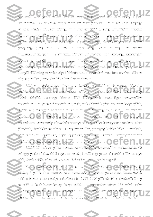 sarflandi.   Ular   yangi   ta’lim   binolari   barpo   etish,   ularni   eng   zamonaviy   o’quv-
laboratoriya   uskunalari   va   o’quv   mebellari   bilan   jihozlash   uchun   sarflandi.   Keyingi
yillarda   848398   o’quvchi   o’rniga   mo’ljallangan   2244   ta   yangi   umumta’lim   maktab
binolari   qurilib,   foydalanishga   topshirildi.   Umumta’lim   maktablari   uchun   davlat
ta’lim   standartlari,   ularga   asoslangan   o’quv   dasturlari,   darsliklar   yaratilib,   ta’lim
jarayoniga   joriy   etildi.   2002/2003   o’quv   yiliga   kelib   umumiy   o’rta   ta’lim
muassasalarida,   ya'ni   1–9-sinflarda   o’qitish   to’laligicha   lotin   yozuviga   asoslangan
o’zbek   alifbosida   olib   borilmoqda.   Hukumat   o’quvchilarni   darsliklar   bilan
taminlashga g’amxo’rlik qilmoqda. Ta’lim mazmun va mohiyat jihatidan yangilandi.
Har yili 600 ming nafardan ziyod birinchi sinf o’quvchilari Prezident sovg’asi sifatida
o’quv qurollari, darsliklar bilan bepul ta`minlanadi.
2004-yil   19-fevraldagi   Prezident   farmoni   va   2004-yil   9-iyuldagi   Vazirlar
Mahkamasining   qarori   asosida   maktab   ta’limini   rivojlantirish   Davlat   umummilliy
ishlab   chiqildi.   Dasturga   binoan   2004–2009-yillarda   buziladigan   umumta’lim
maktablari o’rniga yangi maktablar qurish, maktablarni kapital rekonstruksiya qilish,
kapital va joriy tamirlash tadbirlari ishlab chiqildi. Shuningdek, dasturda umumta’lim
maktablarining   moddiy-texnika   bazasini   mustahkamlash   va   rivojlantirish,
maktablarni   zamonaviy   o’quv-laboratoriya   uskunalari   va   kompyuter   texnikasi   bilan
jihozlash,   darsliklar   va   o’quv-uslubiy   materiallar,   pedagog   kadrlar   bilan   ta`minlash,
o’qituvchilarni tayyorlash,  qayta tayyorlash, malakasini  oshirish, ularning mehnatini
rag’batlantirishni kuchaytirish tadbirlari aniq belgilab berildi.
2000/2001   o’quv   yilida   respublikamizda   9661   umumta’lim   maktablarida   45
mingga yaqin o’qituvchi faoliyat ko’rsatdi, 6 millionga yaqin o’quvchi ta’lim-tarbiya
oldi, ulardan 552084 nafari 9-sinfni, 375853 nafari 11-sinfni tugatdi.
Kadrlar  tayyorlash   milliy  ning  eng  muhim   O’zbekistonga  xos   xususiyati   yangi
turdagi   3   yillik   o’rta   maxsus,   kasb-hunar   ta’limi   tizimini   yaratishdan   iborat   vazifa
sobitqadamlik bilan amalga oshirilmoqda. 1998–2004-yillarda 54 ta akademik litsey
va   533   ta   kasb-hunar   kolleji   barpo   etildi.   Bu   maqsadlar   uchun   135   mlrd.   so’m
mablag’   sarflandi.   Kollej   va   litseylar   uchun   o’qitiladigan   barcha   fanlar   bo’yicha
Davlat   ta’lim   standartlari   ishlab   chiqildi,   tajriba-sinovdan   o’tkazildi   va   ta’lim 