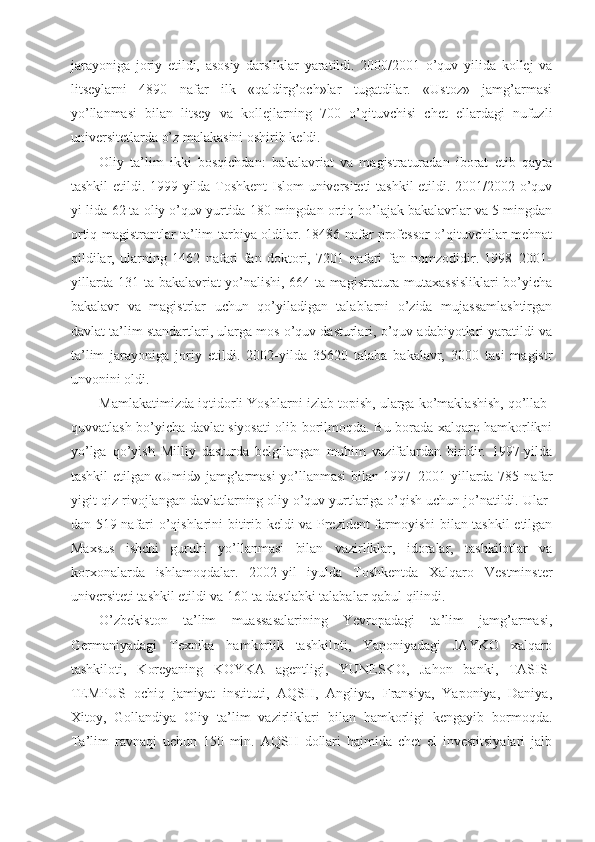 jarayoniga   joriy   etildi,   asosiy   darsliklar   yaratildi.   2000/2001   o’quv   yilida   kollej   va
litseylarni   4890   nafar   ilk   «qaldirg’och»lar   tugatdilar.   «Ustoz»   jamg’armasi
yo’llanmasi   bilan   litsey   va   kollejlarning   700   o’qituvchisi   chet   ellardagi   nufuzli
universitetlarda o’z malakasini oshirib keldi.
Oliy   ta’lim   ikki   bosqichdan:   bakalavriat   va   magistraturadan   iborat   etib   qayta
tashkil etildi. 1999-yilda Toshkent  Islom universiteti  tashkil etildi. 2001/2002 o’quv
yi-lida 62 ta oliy o’quv yurtida 180 mingdan ortiq bo’lajak bakalavrlar va 5 mingdan
ortiq magistrantlar ta’lim-tarbiya oldilar. 18486 nafar professor-o’qituvchilar mehnat
qildilar,   ularning   1462   nafari   fan   doktori,   7201   nafari   fan   nomzodidir.   1998–2001-
yillarda 131 ta bakalavriat yo’nalishi, 664 ta magistratura mutaxassisliklari bo’yicha
bakalavr   va   magistrlar   uchun   qo’yiladigan   talablarni   o’zida   mujassamlashtirgan
davlat ta’lim standartlari, ularga mos o’quv dasturlari, o’quv adabiyotlari yaratildi va
ta’lim   jarayoniga   joriy   etildi.   2002-yilda   35620   talaba   bakalavr,   3000   tasi   magistr
unvonini oldi.
Mamlakatimizda iqtidorli Yoshlarni izlab topish, ularga ko’maklashish, qo’llab-
quvvatlash bo’yicha davlat siyosati olib borilmoqda. Bu borada xalqaro hamkorlikni
yo’lga   qo’yish   Milliy   dasturda   belgilangan   muhim   vazifalardan   biridir.   1997-yilda
tashkil etilgan «Umid» jamg’armasi yo’llanmasi bilan 1997–2001-yillarda 785 nafar
yigit-qiz rivojlangan davlatlarning oliy o’quv yurtlariga o’qish uchun jo’natildi. Ular-
dan 519 nafari o’qishlarini bitirib keldi va Prezident farmoyishi bilan tashkil etilgan
Maxsus   ishchi   guruhi   yo’llanmasi   bilan   vazirliklar,   idoralar,   tashkilotlar   va
korxonalarda   ishlamoqdalar.   2002-yil   iyulda   Toshkentda   Xalqaro   Vestminster
universiteti tashkil etildi va 160 ta dastlabki talabalar qabul qilindi.
O’zbekiston   ta’lim   muassasalarining   Yevropadagi   ta’lim   jamg’armasi,
Germaniyadagi   Texnika   hamkorlik   tashkiloti,   Yaponiyadagi   JAYKO   xalqaro
tashkiloti,   Koreyaning   KOYKA   agentligi,   YUNESKO,   Jahon   banki,   TASIS-
TEMPUS   ochiq   jamiyat   instituti,   AQSH,   Angliya,   Fransiya,   Yaponiya,   Daniya,
Xitoy,   Gollandiya   Oliy   ta’lim   vazirliklari   bilan   hamkorligi   kengayib   bormoqda.
Ta’lim   ravnaqi   uchun   150   mln.   AQSH   dollari   hajmida   chet   el   investitsiyalari   jalb 