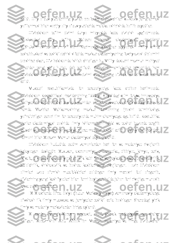 etildi.   Oliy   o’quv   yurtlarining   yuzlab   professor-o’qituvchilari   «Ustoz»   jamg’armasi
yo’llanmasi bilan xorijiy oliy o’quv yurtlarida malaka oshirishda bo’lib qaytdilar.
O’zbekiston   ta’lim   tizimi   dunyo   miqyosida   katta   qiziqish   uyg’otmoqda.
Moskvadagi   Oliy   ta’lim   Xalqaro   Fanlar   akademiyasi   Prezidenti
V.ShukshinovPrezidentimiz   Islom   Karimovga   «KadrIar   tayyorlash   milliy   «ning
tashabbuskori va tashkilotchisi sifatida mazkur akademiyaning faxriy azosi diplomini
topshirar ekan, O’z-bekistonda ishlab chiqilgan bu Milliy dasturni mazmun-mohiyati
jihatidan   tengi   yo’q   hujjat,   deb   tarifladi.   Ko’pgina   mamlakatlar   tomonidan   ham
O’zbekistonda   yaratilayotgan   ta’lim   tizimi   «Ta’limning   o’zbek   modeli»   deb   etirof
etildi.
Mustaqil   respublikamizda   fan   taraqqiyotiga   katta   e`tibor   berilmoqda.
O’zbekiston Respublikasi Prezidentining 1992-yil 8-iyuldagi «Ilm-fan va innovatsiya
faoliyatini rivojlantirishni davlat tomonidan qo’llab-quvvatlash to’g’risida»gi farmoni
hamda   Vazirlar   Mahkamasining   mazkur   farmonning   ijrosini   ta`minlashga
yo’naltirilgan qarori ilm-fan taraqqiyotida muhim ahamiyatga ega bo’ldi. Respublika
Fanlar   akade-miyasi   qoshida   Ilmiy   ishlanmalarni   ichki   va   tashqi   bozorda   targ’ib
etuvchi va tarqatuvchi innovatsiya tijorat markazi tashkil etildi. 1997-yilda Prezident
farmoni bilan Xorazm Mamun akademiyasi qayta tiklandi.
O’zbekiston   hududida   qadim   zamonlardan   beri   fan   va   madaniyat   rivojlanib
kelayotgan   davlatdir.   Xususan,   astronomiya,   matematika,   tibbiyot,   kimyo,   tarix,
falsafa, tilshunoslik, adabiyotshunoslik kabi fanlar va haykaltaroshlik, to’qimachilik,
kulolchilik,   shishasozlik   va   boshqa   kasblar   keng   rivojlangan.   Hozir   O’zbekiston
olimlari   uzoq   o’tmish   mutafakkirlari   qoldirgan   ilmiy   merosni   faol   o’rganib,
o’zlarining yangi kashfiyotlari bilan fanni boyitgan holda jahon fani rivojiga munosib
hissa qo’shmoqdalar.
IX-X asrlarda O’rta Osiyo (butun Markaziy Osiyo)  zamonaviy akademiyalarga
o’xshash   ilk   ilmiy   muassasa   va   jamiyatlar   tashkil   etila   boshlagan   Sharqdagi   yirik
ilmiy va madaniy markazlardan biriga aylandi.
XI   asrda   Urganch   Xorazm   poytaxti,   obod,   yoqsak   madaniyatga   ega   shahar
bo’lgan.   Xorazmshoh   Abul   Abbos   ibn   Mamun   madaniyat   va   ilmga   qiziquvchan 