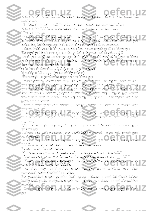 Nisbiy   so zli   E.Q.G.da   bo lsa   ergash   gap   bosh   gapga  ʻ ʻ nisbiy   so zlar   yordamida	ʻ
bog lanadi.	
ʻ
- Ko rsatish olmoshili E.Q.G.larda 
ʻ bosh gap+ ergash gap  qolipida bo ladi.	ʻ
Nisbiy so zli E.Q.G.larda esa 	
ʻ ergash gap + bosh gap  qolipidabo ladi.	ʻ
O ʻ xshashligi:
-ikkalasida ham bosh gap tarkibida izohlanayotgan ko rsatish olmoshi bo ladi. Bu	
ʻ ʻ
ko rsatish olmoshi ma’nosi ergash gap bilan izohlanadi. Ikkalasida ham bosh gap	
ʻ
tarkibidagi izohlanayotgan ko rsatish olmoshi tushib qolishi mumkin.	
ʻ
Toleim shu ki,  vatanda bir guliston tanladim-  kesim  ergash gapli qo shma gap	
ʻ
Siz  qaysi  yo’ldan borsangiz, biz  shu  yo’lni tanlaymiz.-  aniqlovchi  E.Q.G.
  Bosh   gap   tarkibida   izohlanayotgan   ko rsatish   olmoshi   mavjud   bo lgan   qo shma	
ʻ ʻ ʻ
gaplar   havola   bo lakli   E.Q.G.   deyiladi.   Demak,   havola   bo lakli   qo shma   gaplar	
ʻ ʻ ʻ
deganda ikki narsa nazarda tutiladi.
a) ko rsatish olmoshili E.Q.G.(vosita 	
ʻ –ki  yuklamasi)
b) nisbiy so zli E.Q.G. (vosita 	
ʻ nisbiy so zlar	ʻ ) 
  Shart mayli -sa yordamida ergashgan qo shma gap
ʻ
  Ergash gapning kesimi shart mayli shaklidagi fel bilan ifodalanganda shart mayli
qo shimchasi   ergash   gapni   bosh   gapga   bog lash   uchun   xizmat   qiladi.   Bunday	
ʻ ʻ
qo shma gaplarda ergash gap bosh gapda ifodalangan mazmunning yuzaga 
ʻ chiqish
yoki   chiqmaslik   shartini,   paytini   bildiradi .   –   sa   shart   mayli   ergash   gap   kesimi
tarkibida bo ladi. Yozuvda undan  keyin vergul  qo yiladi. Bunda ergash  gap bosh	
ʻ ʻ
gapdan oldin keladi.
  -Seni   hurmat   qilishlarini   ista sang ,   o zingni   hurmat   qil.-shart   holli   ergash   gapli	
ʻ
qo shma gap	
ʻ
  –sa   shart   mayli   vositasida   ergashgan   qo shma   gaplarda   shart   yoki   payt	
ʻ
munosabatidan   tashqari   bazan   boshqa   ma’no   munosabatlari   ham   ifodalanishi
mumkin.
-Qilich   sol sa   to’g’ralmayman,   o’lmayman   o’q   qadalsa   – to’siqsizlik   holli   ergash   gapli
qo shma gap	
ʻ
-Qo’rqoq   keta   turib   maqtan sa ,   jasur   qaytib   kelib   maqtanadi.-   qiyos   holli   ergash   gapli
qo shma gap
ʻ
–sa shart mayli shakli shart bog lovchisi yordamida E.Q.G. larda ham, nisbiy so zli	
ʻ ʻ
E.Q.G.larda ham ergash gapning kesimi tarkibida keladi.
Bu uch holatni farqlash kerak.
- Kimki  aqlu tadbir bilan ish tutsa,  u  o z maqsadiga erishadi. 	
ʻ –ega  E.Q.G.
-  Agar  daraxt shoxlari yoz faslida sarg’aysa, kuz erta keladi. -shart holli  E.Q.G.
-   Yaqin   borib   qara sa ,   qoraygan   yerga   bolalar   ko’ylagiga   qadaladigan   tugma
sanchilib yotibdi.- payt holli  E.Q.G.
  –sa   shart   mayli   qo shimchasi   ergash   gapning   kesimi   tarkibida   kelar   ekan	
ʻ
nomustaqil kesim shaklini hosil qiladi.
Biz   yuqoridagi   ergash   gapning   bosh   gapga   nisbatan   o’rnini   belgiladik   ba’zan
badiiy adabiyotda, sheriyatda ergash gap bosh gapga nisbatan o’rnini o zgartirishi	
ʻ
mumkin.
-   Onalarda   g’am   qolmas,   mustaxkam   bo lsa	
ʻ   tinchlik.-shart   ergash   gapli   qo shma	ʻ
gap 