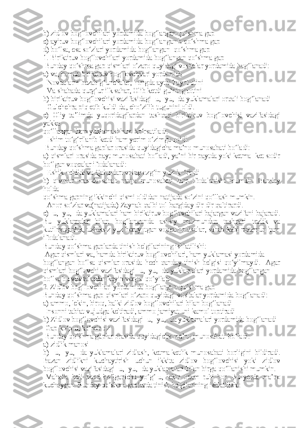 b)  zidlov  bog lovchilari yordamida bog langan qo shma gapʻ ʻ ʻ
c)  ayiruv  bog lovchilari yordamida bog langan b qo shma gap
ʻ ʻ ʻ
d)  bo lsa, esa so zlari 	
ʻ ʻ yordamida bog langan  qo shma gap	ʻ ʻ
1. Biriktiruv bog lovchilari yordamida bog langan qo shma gap	
ʻ ʻ ʻ
  Bunday qo shma gap qismlari o zaro quyidagi vositalar yordamida bog lanadi:	
ʻ ʻ ʻ
a) va, hamda biriktiruv bog lovchilari yordamida	
ʻ
- Novdalarni bezab g unchalar, Tongda aytdi hayot otini	
ʻ
-  Va  shabada qurg ur ilk sahar, Olib ketdi gulning totini	
ʻ
b) biriktiruv bog lovchisi vazifasidagi 
ʻ -u, -yu, -da yuklamalari  orqali bog lanadi	ʻ
- Gulchehra piq etib kuldi -da , cho zilib tugunini oldi.	
ʻ
c)   Oliy   ta’limda   yuqoridagilardan   tashqari   biriktiruv   bog lovchisi   vazifasidagi	
ʻ
yakka
qo llangan 	
ʻ ham yuklamasi  ham ko rsatiladi.	ʻ
- Ishim to g rilanib ketdi ham yerim o zimga qoldi.	
ʻ ʻ ʻ
  Bunday qo shma gaplar orasida quyidagicha ma’no munosabati bo ladi:	
ʻ ʻ
a) qismlari orasida payt munosabati bo ladi, ya’ni bir paytda yoki ketma- ket sodir	
ʻ
bo lgan voqealar ifodalanadi:	
ʻ
- Eshik ochildi va Qalandarovning ozg in yuzi ko rindi	
ʻ ʻ
b)   qismlar   orasida   sabab   natija   munosabati   ham   ifodalanishi   mumkin.   Bunday
holda
qo shma gapning ikkinchi qismi oldidan natijada so zini qo llash mumkin.	
ʻ ʻ ʻ
- Anor so zlar 	
ʻ va(natijada)  Zaynab qalbi tol bargiday dir-dir qaltirardi.
c) -u, -yu, -da yuklamalari ham biriktiruv bog lovchilari bajargan vazifani bajaradi.	
ʻ
Bu   yuklamalar   bilan   bog langanda   asosiy   mazmundan   tashqari   tezlik   va	
ʻ
kutilmaganlik, uzluksiz yuz berayotgan voqea hodisalar, sabab kabi mazmun ham
ifodalanadi.
Bunday qo shma gaplarda tinish belgilarining ishlatilishi:	
ʻ
  Agar qismlari va, hamda biriktiruv bog lovchilari, ham yuklamasi yordamida	
ʻ
bog langan   bo lsa   qismlar   orasida   hech   qanday   tinish   belgisi   qo yilmaydi.     Agar	
ʻ ʻ ʻ
qismlari bog lovchi vazifasidagi 	
ʻ -u, -yu, -da yuklamalari  yordamida bog langan	ʻ
bo lsa bu vositalardan keyin vergul qo yiladi.	
ʻ ʻ
2. Zidlov bog lovchilari yordamida bog langan qo shma gap	
ʻ ʻ ʻ
Bunday qo shma gap qismlari o zaro quyidagi vositalar yordamida bog lanadi:	
ʻ ʻ ʻ
a) ammo, lekin, biroq, balki zidlov bog lovchilari bilan bog lanadi	
ʻ ʻ
-Insonni tabiat vujudga keltiradi , ammo  jamiyat uni kamol toptiradi
b) Zidlov bog lovchisi vazifasidagi 	
ʻ -u, -yu, -da yuklamalari  yordamida bog lanadi	ʻ
-Gap ko p	
ʻ -u,  ko mir oz	ʻ
  Bunday qo shma gaplar orasida quyidagicha ma’no munosabati bo ladi:	
ʻ ʻ
a) zidlik manosi
b)   -u,   -yu,   -da   yuklamalari   zidlash,   ketma-ketlik   munosabati   borligini   bildiradi.
Bazan   zidlikni   kuchaytirish   uchun   ikkita   zidlov   bog lovchisi   yoki   zidlov	
ʻ
bog lovchisi vazifasidagi 	
ʻ -u, -yu, -da yuklamalari  bilan birga qo llanishi mumkin.	ʻ
-Mahalla   hali   obod   bo lganicha   yo g	
ʻ ʻ ʻ -u,   lekin   odam   ruhi   bor.   Bu   yerda   ma’no
kuchaygan. Bunday qo shma gaplarda tinish belgilarining ishlatilishi:
ʻ 