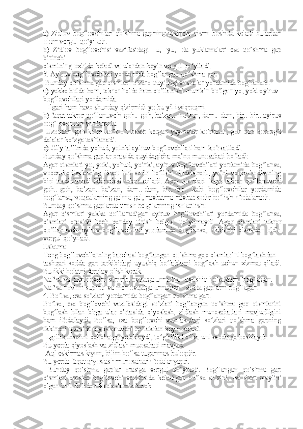a) Zidlov bog lovchilari qo shma gapning ikkinchi qismi boshida keladi bulardanʻ ʻ
oldin vergul qo yiladi.
ʻ
b)   Zidlov   bog lovchisi   vazifasidagi  
ʻ -u,   -yu,   -da   yuklamalari   esa   qo shma   gap	ʻ
birinchi
qismining oxirida keladi va ulardan keyin vergul qo yiladi.	
ʻ
3. Ayiruv bog lovchilari yordamida bog langan qo shma gap	
ʻ ʻ ʻ
  Bunday qo shma gap qismlari o zaro quyidagi vositalar yordamida bog lanadi:	
ʻ ʻ ʻ
a) yakka holda ham, takror holda ham qo llanishi mumkin bo lgan yo, yoki ayiruv	
ʻ ʻ
bog lovchilari yordamida.	
ʻ
- Ilgari ham havo shunday qizirmidi  yo  bu yil issiqroqmi.
b) faqat takror qo llanuvchi goh..-goh, ba’zan..-ba’zan, dam..-dam, bir..-bir.. ayiruv	
ʻ
bog lovchilari yordamida.	
ʻ
-Uzoqdan   goh   ko’m-ko’k   o t   bosib   ketgan   yaylovlar   ko rinadi,  	
ʻ ʻ goh   qop-qorong i	ʻ
dalalar ko zga tashlanadi.	
ʻ
c) Oliy ta’limda yohud, yoinki ayiruv bog lovchilari ham ko rsatiladi.	
ʻ ʻ
Bunday qo shma gaplar orasida quyidagicha ma’no munosabati bo ladi:	
ʻ ʻ
Agar qismlari yo, yoki, yohud, yoinki, ayiruv bog lovchilari yordamida bog lansa,	
ʻ ʻ
voqea-hodisalarning   faqat   biri   sodir   bo lishi   ifodalanadi,   ya’ni   voqea-hodisaning	
ʻ
biri   tasdiqlanadi   ikkinchisi   inkor   etiladi.   Agar   qismlari   faqat   takror   qo llanuvchi	
ʻ
goh..-goh,   ba’zan..-ba’zan,   dam..-dam,   bir..-bir..   kabi   bog lovchilar   yordamida	
ʻ
bog lansa, voqealarning galma-gal, navbatma-navbat sodir bo lishi ifodalanadi.	
ʻ ʻ
Bunday qo shma gaplarda tinish belgilarining ishlatilishi:	
ʻ
Agar   qismlari   yakka   qo llanadigan   ayiruv   bog lovchilari   yordamida   bog lansa,	
ʻ ʻ ʻ
qismlari   orasida   hech   qanday   tinish   belgisi   qo yilmaydi.   Agar   qismlari   takror	
ʻ
qo llanuvchi ayiruv bog lovchilari yordamida bog lansa,   ikkinchi qismidan oldin	
ʻ ʻ ʻ
vergul qo yiladi.	
ʻ
Eslatma:
Teng bog lovchilarning barchasi bog langan qo shma gap qismlarini bog lashdan
ʻ ʻ ʻ ʻ
tashqari   sodda   gap   tarkibidagi   uyushiq   bo laklarni   bog lash   uchun   xizmat   qiladi.	
ʻ ʻ
Bu ikki holatni farqlay olish kerak.
Nafisa  va  men hovlini supirib, ovqatga unnadik. -uyushiq bo laklarni bog lagan.	
ʻ ʻ
Nafisa hovlini supirdi  va  men ovqatga unnadim - sodda gaplarni bog lagan.	
ʻ
4. Bo lsa, esa so zlari yordamida bog langan qo shma gap.	
ʻ ʻ ʻ ʻ
Bo lsa,   esa   bog lovchi   vazifasidagi   so zlari   bog langan   qo shma   gap   qismlarini	
ʻ ʻ ʻ ʻ ʻ
bog lash   bilan   birga   ular   o’rtasida   qiyoslash,   zidlash   munosabatlari   mavjudligini
ʻ
ham   ifodalaydi.   Bo lsa,   esa   bog lovchi   vazifasidagi   so zlari   qo shma   gapning	
ʻ ʻ ʻ ʻ
ikkinchi qismida qiyoslanuvchi bo lakdan keyin keladi.	
ʻ
-Egrilik insonni qabohatga yetaklaydi, to g rilik 	
ʻ ʻ bo lsa 	ʻ uni saodatga boshlaydi.
Bu yerda qiyoslash va zidlash muosabati mavjud.
-Aql eskirmas kiyim, bilim  bo lsa 	
ʻ tuganmas buloqdir.
Bu yerda faqat qiyoslash munosabati ifodalanyapti.
  Bunday   qo shma   gaplar   orasiga   vergul   qo yiladi.   Bog langan   qo shma   gap	
ʻ ʻ ʻ ʻ
qismlari   orasida   bog lovchi   vazifasida   keladigan  	
ʻ bo lsa	ʻ   so zini,  	ʻ -sa   shart   maylini
olgan  bo l 	
ʻ fe’lidan farqlashimiz kerak. 
