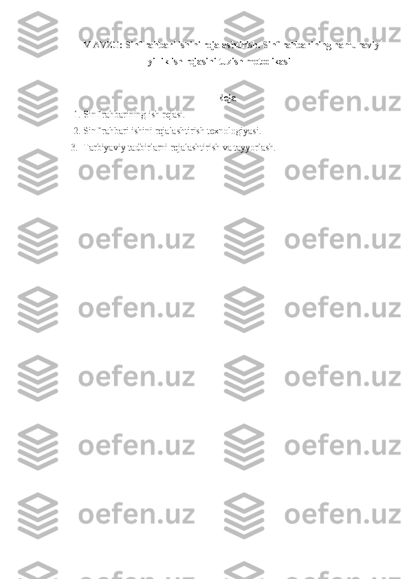 MAVZU:   Sinf rahbari ishini rejalashtirish. Sinf rahbarining namunaviy
yillik ish rejasini tuzish metodikasi
Reja
1. Sinf rahbarining  ish  rejasi.
2. Sinf rahbari ishini rejalashtirish texnologiyasi.
3. Tarbiyaviy tadbirlarni rejalashtirish va tayyorlash. 