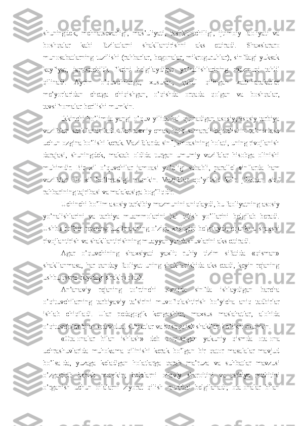 shuningdek,   mehnatsevarli gi ,   mas’uliyat i ,   tashkilot chiligi ,   ijtimoiy   faoliyat i   va
boshqalar   kabi   fazilatlarni   shakllantirishni   aks   ettiradi.   Shaxslararo
munosabatlarning   tuzilishi   (rahbarlar,   begonalar,   mikroguruhlar),   sinfdagi   yuksak
kayfiyat,   jamoatchilik   fikrini   belgilaydigan   yo’nalishlarining   mazmuni   tahlil
qilinadi.   Ayrim   o’quvchilarga,   xususan,   qabul   qilingan   xatti-harakatlar
me’yorlaridan   chetga   chiqishgan,   o’qishda   orqada   qolgan   va   boshqalar,
tavsifnomalar berilishi mumkin.
Ikkinchi   bo’limda   yangi   o’quv   yilida   hal   qilinadigan   asosiy,   asosiy   tarbiya
vazifalari shakllantiriladi.  Ular rasmiy emas, balki samarali bajarilishini ta’minlash
uchun ozgina bo’lishi kerak. Vazifalar da  sinf jamoasining holati, uning rivojlanish
darajasi,   shuningdek,   maktab   oldida   turgan   umumiy   vazifalar   hisobga   olinishi
muhimdir.   Bir   xil   o’quvchilar   jamoasi   yo’qligi   sababli,   parallel   sinflarda   ham
vazifalar   bir   xil   bo’lmasligi   mumkin.   Vazifalar   q o’ yilishi   k o’p   jihatdan   sinf
rahbarining tajribasi va malakasiga bog’liq dir .
Uchinchi bo’lim asosiy tarkibiy  mazmunini aniqlaydi , bu faoliyatning asosiy
yo’nalishlarini   va   ta rbiya   muammolarini   hal   qilish   yo’l larini   belgil ab   beradi .
Ushbu bo’lim rejaning   tuzilmasining   o’ziga xosligini belgilaydi, chunki u shaxsni
rivojlantirish va shakllantirishning muayyan yondashuvlarini aks ettiradi.
Agar   o’quvchining   shaxsiyati   yaxlit   ruhiy   tizim   sifatida   «qisman»
shakllanmasa,   har   qanday   faoliyat   uning   shakllanishida   aks   etadi,   keyin   rejaning
ushbu qismi quyidagi shaklni oladi.
An’anaviy   rejaning   to’rtinchi   qismida   sinfda   ishlaydigan   barcha
o’qituvchilarning   ta rbiyaviy   ta’sirini   muvofiqlashtirish   bo’yicha   aniq   tadbirlar
ishlab   chiqiladi .   Ular   pedagogik   kengash lar,   maxsus   maslahat lar,   alohida
o’qituvchilar bilan  individual  suhbatlar va boshqa ish shakllari bo’lishi mumkin.
«Ota-onalar   bilan   ishlash»   deb   nomlangan   ya kuniy   qismda   ota-ona
uchrashuvlarida   muhokama   qilinishi   kerak   bo’lgan   bir   qator   masalalar   mavjud
bo’lsa-da,   yuzaga   keladigan   holatlarga   qarab   ma’ruza   va   suhbatlar   mavzusi
o’zgartirib   borish   mumkin;   bolalarni   oilaviy   sharoitini   va   tarbiya   muhitini
o’rganish   uchun   oilalarni   ziyorat   qilish   muddati   belgilanadi;   ota-onalar   bilan 