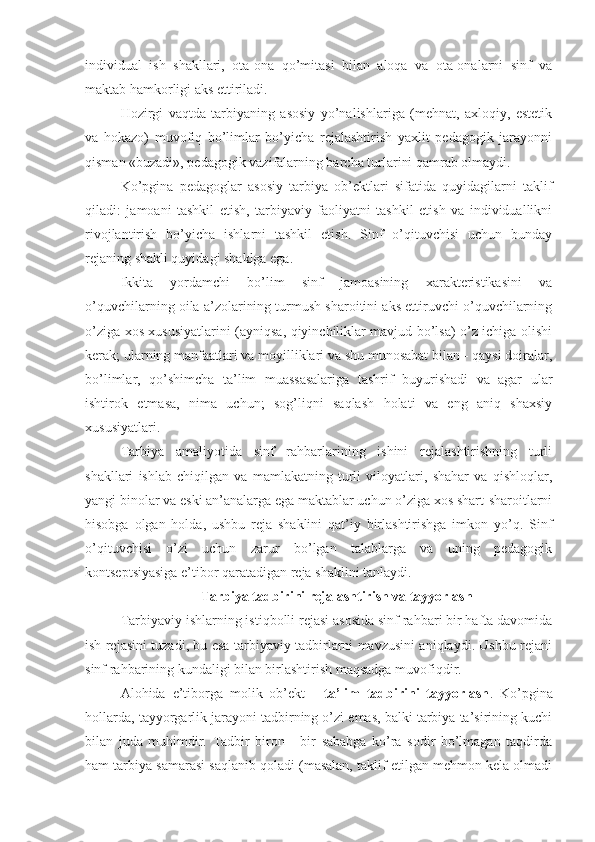 individual   ish   shakllari,   ota-ona   qo’mitasi   bilan   aloqa   va   ota-onalarni   sinf   va
maktab  hamkorligi aks ettiriladi.
Hozirgi   vaqtda   tarbiyaning   asosiy   yo’nalishlariga   (mehnat,   axloqiy,   estetik
va   hokazo)   muvofiq   bo’limlar   bo’yicha   rejalashtirish   yaxlit   pedagogik   jarayonni
qisman «buzadi», pedagogik vazifalarning barcha turlarini qamrab olmaydi. 
Ko’pgina   pedagoglar   asosiy   tarbiya   ob’ektlari   sifatida   quyidagilarni   taklif
qiladi:   jamoani   tashkil   etish,   tarbiyaviy   faoliyatni   tashkil   etish   va   individuallikni
rivojlantirish   bo’yicha   ishlarni   tashkil   etish.   Sinf   o’qituvchisi   uchun   bunday
rejaning shakli quyidagi shaklga ega.
Ikkita   yordamchi   bo’lim   sinf   jamoasining   xarakteristikasini   va
o’quvchilarning oila a’zolarining turmush sharoitini aks ettiruvchi o’quvchilarning
o’ziga xos xususiyatlarini (ayniqsa, qiyinchiliklar mavjud bo’lsa) o’z ichiga olishi
kerak; ularning manfaatlari va moyilliklari va shu munosabat bilan - qaysi doiralar,
bo’limlar,   qo’shimcha   ta’lim   muassasalariga   tashrif   buyurishadi   va   agar   ular
ishtirok   etmasa,   nima   uchun;   sog’liqni   saqlash   holati   va   eng   aniq   shaxsiy
xususiyatlari.
Tarbiya   amaliyotida   sinf   rahbarlarining   ishini   rejalashtirishning   turli
shakllari   ishlab   chiqilgan   va   mamlakatning   turli   viloyatlari,   shahar   va   qishloqlar,
yangi binolar va eski an’analarga ega maktablar uchun o’ziga xos shart-sharoitlarni
hisobga   olgan   holda,   ushbu   reja   shaklini   qat’iy   birlashtirishga   imkon   yo’q.   Sinf
o’qituvchisi   o’zi   uchun   zarur   bo’lgan   talablarga   va   uning   pedagogik
kontseptsiyasiga e’tibor qaratadigan reja shaklini tanlaydi.
Tarbiya tadbirini rejalashtirish va tayyorlash
Tarbiyaviy ishlarning istiqbolli rejasi asosida sinf rahbari bir hafta davomida
ish rejasini tuzadi, bu esa tarbiyaviy tadbirlarni mavzusini aniqlaydi. Ushbu rejani
sinf rahbarining kundaligi bilan birlashtirish maqsadga muvofiqdir.
Alohida   e’tiborga   molik   ob’ekt   -   ta’lim   tadbirini   tayyorlash .   Ko’pgina
hollarda, tayyorgarlik jarayoni tadbirning o’zi emas, balki tarbiya ta’sirining kuchi
bilan   juda   muhimdir.   Tadbir   biron   -   bir   sababga   ko’ra   sodir   bo’lmagan   taqdirda
ham tarbiya samarasi saqlanib qoladi (masalan, taklif etilgan mehmon kela olmadi 