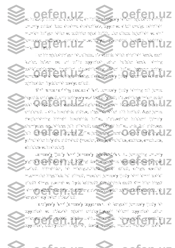 va hokazo). Gordin ta’kidlashicha, sinf bilan ta’rbiyaviy ishlarni rejalashtirishning
umumiy   qoidasi   faqat   shoshma-shosharliksiz,   tayyor   va   sifatli   amalga   oshirilishi
mumkin   bo’lgan   ishlar   va   tadbirlar   rejasi   bo’lib,   ular   albatta   bajarilishi   va   sinf
jamoasiga   ma’naviy   qoniqish,   muvaffaqiyat   quvonchini   boshdan   kechirish
imkonini beradi.
Har bir rejalashtirilgan ish, albatta, o’z vaqtida ishlab chiqilishi kerak, etarli
kunlar,   ba’zan   esa   uni   to’liq   tayyorlash   uchun   haftalar   kerak.   Ishning
tashkilotchilari   va   ijrochilari   o’quvchilarning   o’zlari   bo’lsa,   barqaror   tarbiya
samarasini olish mumkinligini hisobga olsak, jamoaviy ijodiy ishlarni tashkil etish
tajribasidan foydalanish tavsiya etiladi.
Sinf   rahbarlarining   dastlabki   ishi.   Jamoaviy   ijodiy   ishning   roli   jamoa
hayotida aniqlanadi, aniq tarbiyaviy vazifalar qo’yiladi; o’quvchilarga imkon qadar
taklif   qilinadigan   ish   variantlari   belgilanadi;   mumkin   bo’lgan   ishning   istiqboli
aniqlanadi.   Ushbu   bosqichda   qidiruv,   o’rganish   ishlari   olib   boriladi.   Agar   jamoa
rivojlanishning   birinchi   bosqichida   bo’lsa,   o’qituvchilar   bolalarni   ijtimoiy
ahamiyatga   ega   ishlarga   jalb   qilishadi;   agar   ikkinchi   bo’lsa,   unda   faol   qidiruvga
jalb   qilinadi;   agar   uchinchi   bo’lsa-jamoaning   barcha   a’zolari   belgilangan
yo’nalishlar bo’yicha qidirishadi (masalan, «sinf», «mahalla», «tabiat», «matbuot»,
«bolalar» va boshqalar).
Jamoaviy   ijodiy   ish ni   jamoaviy   rejalashtirish.   Bu   jamoaning   umumiy
yig’ilishida  amalga oshiriladi . Keyingi davr uchun jamoa hayotining umumiy rejasi
tuziladi.   Birinchidan,   ish   mikroguruhlarda   tashkil   etiladi ,   so’ngra   savollar-
muammolar   birgalikda   hal   qilinadi,   masalan:   jamoaviy   ijodiy   ish ni   kimni   tashkil
qiladi?   K im ga   q uvonch   va   foyda   keltiradi ?   Kim   ishtirok   etadi?   Kim   bilan   birga?
Ish ning oxirida mikro guruhlardan eng qiziqarli, foydali takliflar birlashtiriladi, ish
kengashi saylovlari o’tkaziladi.
Tarbiyaviy   ishni   jamoaviy   tayyorlash .   Ish   kengashi   jamoaviy   ijodiy   ish
tayyorlash   va   o’tkazish   rejasini   aniqlaydi,yaxshi   ishlarni   tayyorlash   uchun
mikroguruhlarni   tashkil   qiladi.   Ushbu   bosqichda   ish   yuritish,   materiallar
tayyorlash,   adabiyot larni   o’rganish,   davriy   matbuot,   matbuot   markazi ni   tashkil 