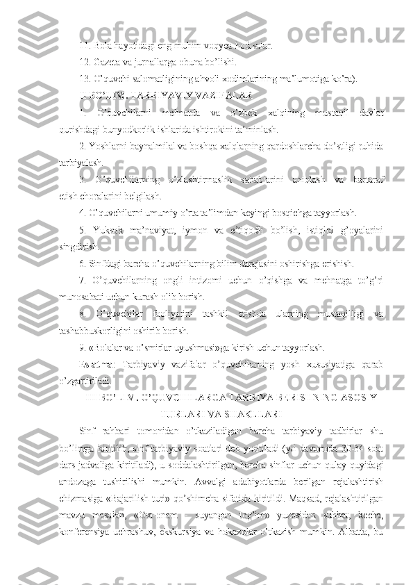 11. Bola hayotidagi eng muhim voqyea-hodisalar.
12. Gazeta va jurnallarga obuna bo’lishi.
13. O’quvchi salomatligining ahvoli xodimlarining ma’lumotiga ko’ra).
II BO’LIM. TARBIYAVIY VAZIFALAR
1.   O’quvchilarni   mehnatda   va   o’zbek   xalqining   mustaqil   davlat
qurishdagi bunyodkorlik ishlarida ishtirokini ta’minlash.
2. Yoshlarni baynalmilal va boshqa xalqlarning qardoshlarcha do’stligi ruhida
tarbiyalash.
3.   O’quvchilarning   o’zlashtirmaslik   sabablarini   aniqlash   va   bartaraf
etish choralarini belgilash.
4. O’quvchilarni umumiy o’rta ta’limdan keyingi bosqichga tayyorlash.
5.   Yuksak   ma’naviyat,   iymon   va   e’tiqodli   bo’lish,   istiqlol   g’oyalarini
singdirish.
6. Sinfdagi barcha o’quvchilarning bilim darajasini oshirishga erishish.
7.   O’quvchilarning   ongli   intizomi   uchun   o’qishga   va   mehnatga   to’g’ri
munosabati uchun kurash olib borish.
8.   O’quvchilar   faoliyatini   tashkil   etishda   ularning   mustaqilligi   va
tashabbuskorligini oshirib borish.
9. «Bolalar va o’smirlar uyushmasi»ga kirish uchun tayyorlash.
Eslatma :   Tarbiyaviy   vazifalar   o’quvchilarning   yosh   xususiyatiga   qarab
o’zgartiriladi.
III BO’LIM. O’QUVCHILARGA TARBIYA BERISHNING ASOSIY
TURLARI VA SHAKLLARI
Sinf   rahbari   tomonidan   o’tkaziladigan   barcha   tarbiyaviy   tadbirlar   shu
bo’limga   kiritilib,   sinf   tarbiyaviy   soatlari   deb   yuritiladi   (yil   davomida   30-34   soat
dars jadvaliga kiritiladi), u soddalashtirilgan, barcha sinflar uchun qulay quyidagi
andozaga   tushirilishi   mumkin.   Avvalgi   adabiyotlarda   berilgan   rejalashtirish
chizmasiga «Bajarilish turi» qo’shimcha sifatida kiritildi. Maqsad, rejalashtirilgan
mavzu   masalan,   «Ota-onam   -   suyangan   tog’im»   yuzasidan   suhbat,   kecha,
konferensiya   uchrashuv,   ekskursiya   va   hokazolar   o’tkazish   mumkin.   Albatta,   bu 